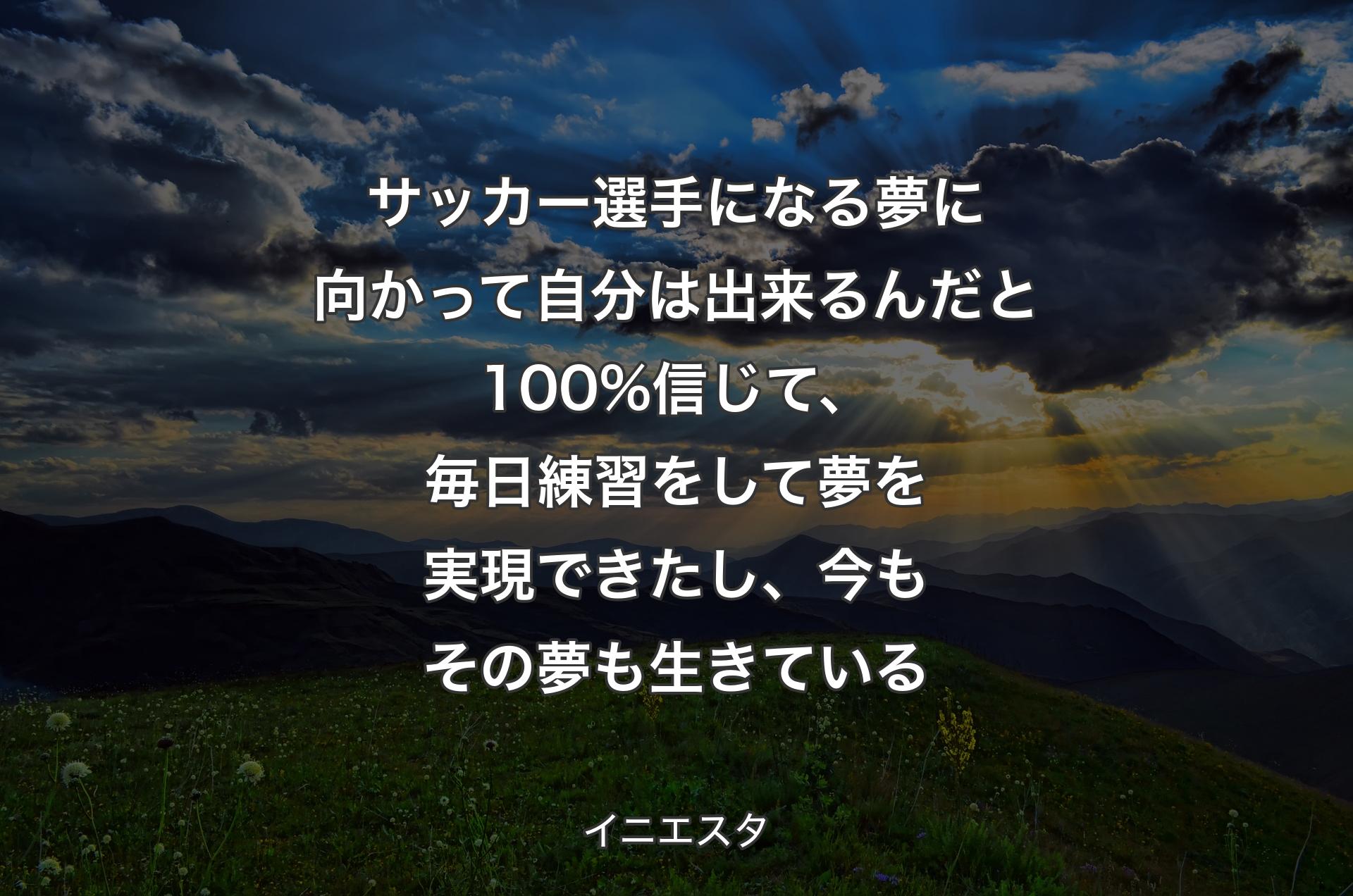 サッカー選手になる夢に向かって自分は出来るんだと100%信じて、毎日練習をして夢を実現できたし、今もその夢も生きている - イニエスタ