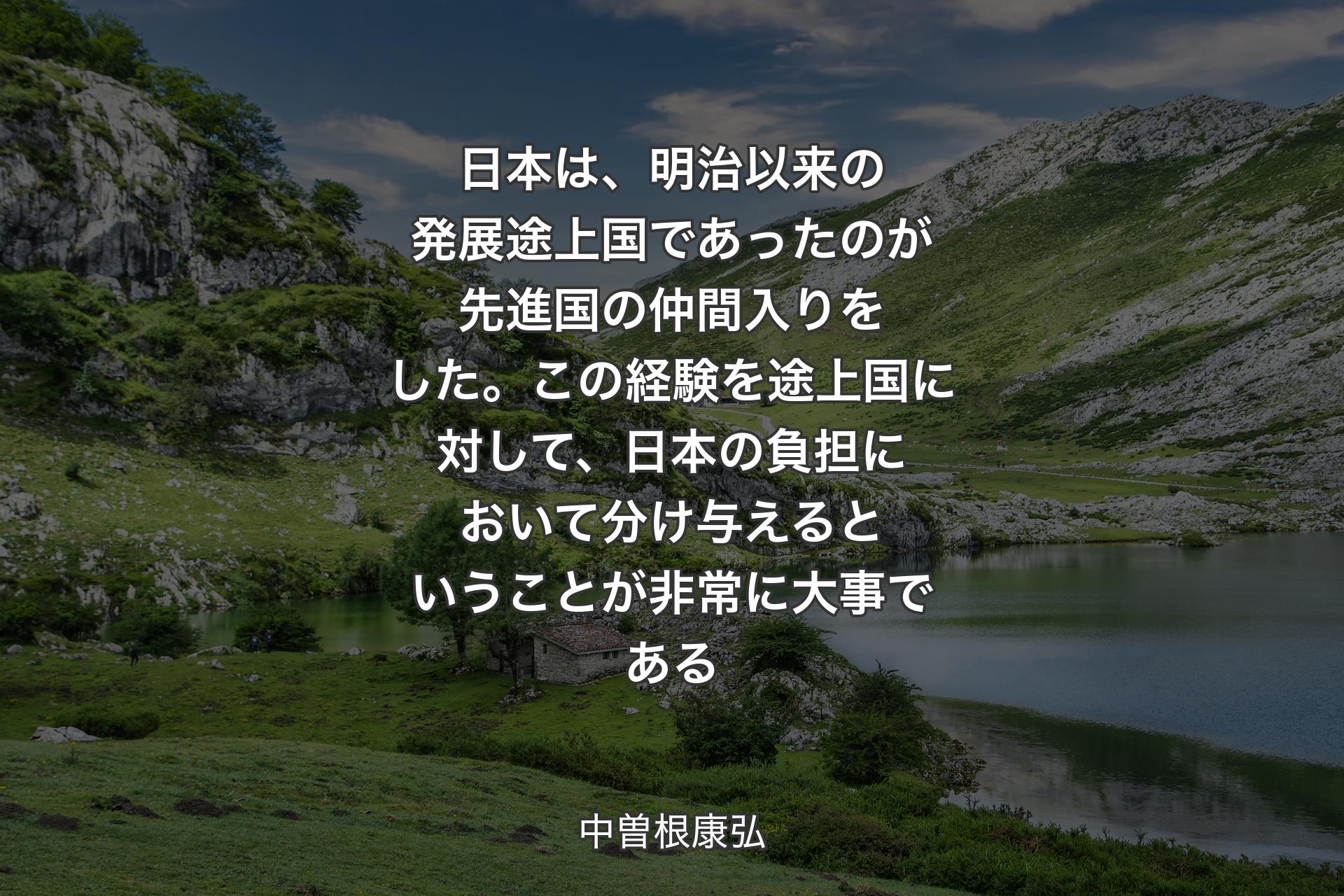 【背景1】日本は、明治以来の発展途上国であったのが先進国の仲間入りをした。この経験を途上国に対して、日本の負担において分け与えるということが非常に大事である - 中曽根康弘