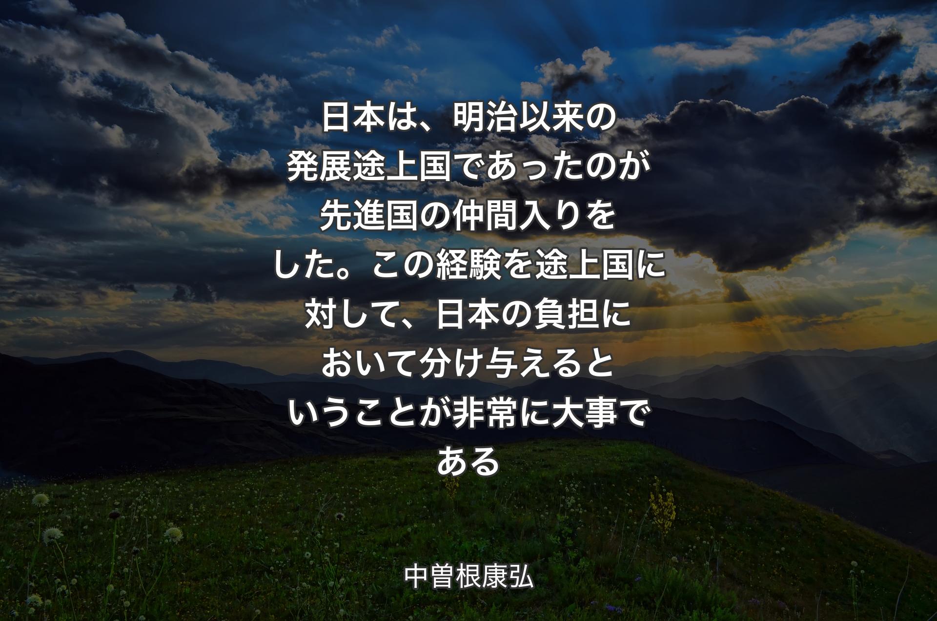 日本は、明治以来の発展途上国であったのが先進国の仲間入りをした。この経験を途上国に対して、日本の負担において分け与えるということが非常に大事である - 中曽根康弘