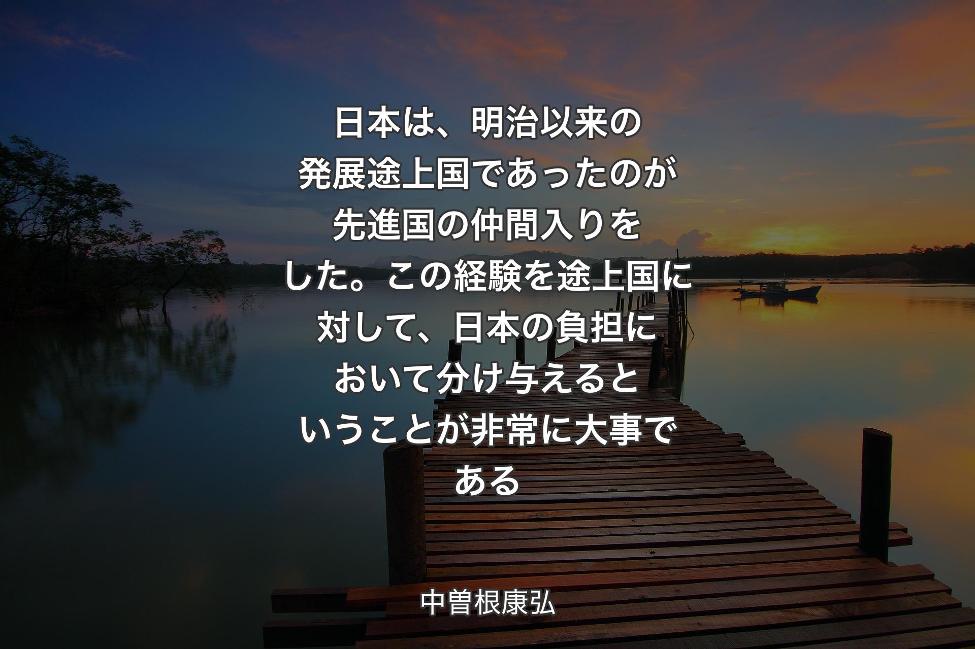 【背景3】日本は、明治以来の発展途上国であったのが先進国の仲間入りをした。この経験を途上国に対して、日本の負担において分け与えるということが非常に大事である - 中曽根康弘