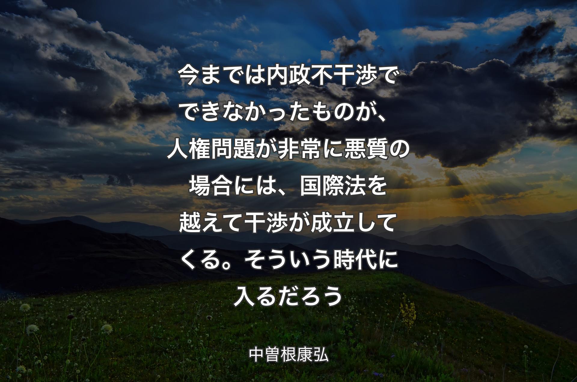 今までは内政不干渉でできなかったものが、人権問題が非常に悪質の場合には、国際法を越えて干渉が成立してくる。そういう時代に入るだろう - 中曽根康弘