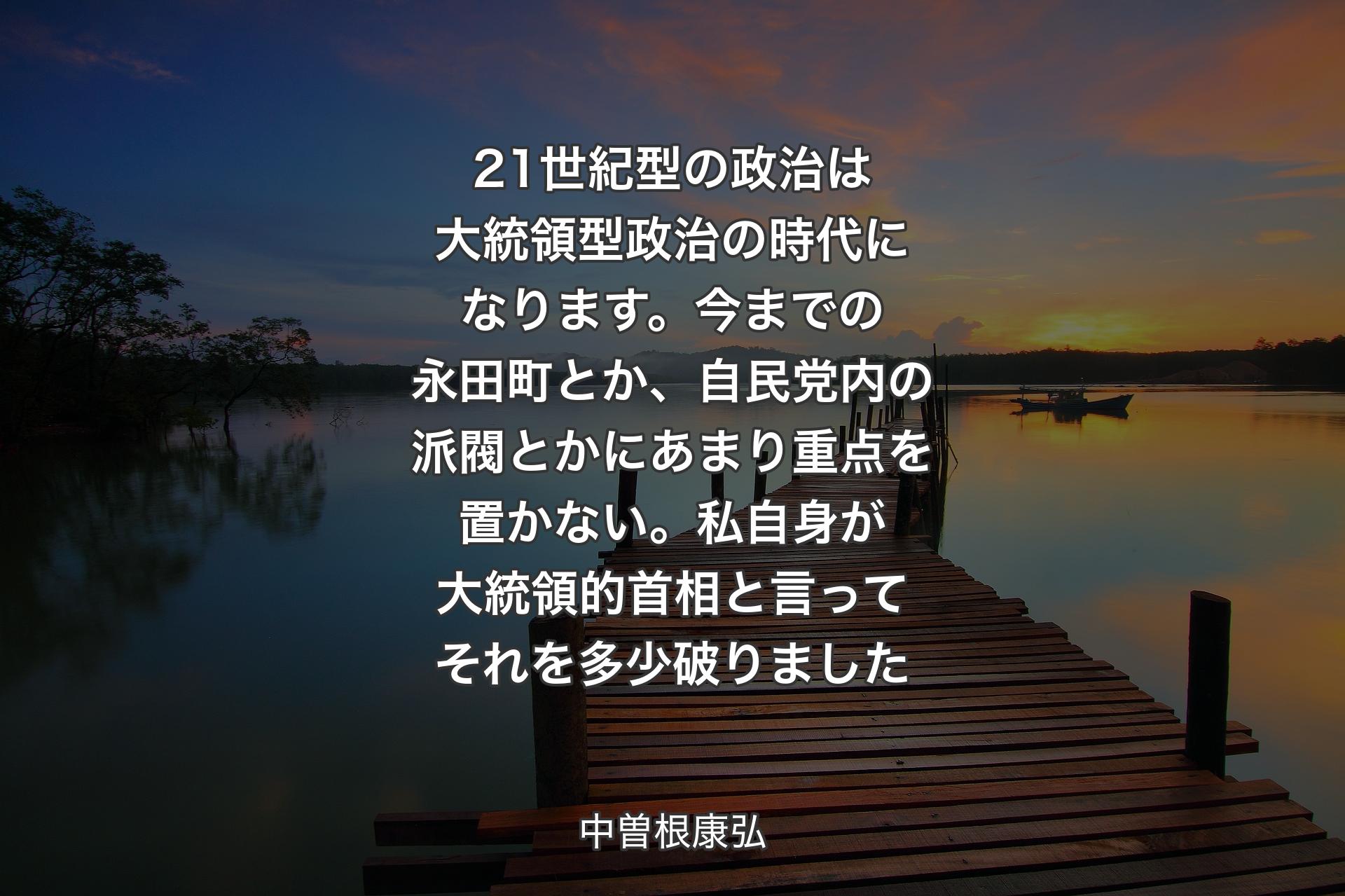 21世紀型の政治は大統領型政治の時代になります。今までの永田町とか、自民党内の派閥とかにあまり重点を置かない。私自身が大統領的首相と言ってそれを多少破りました - 中曽根康弘