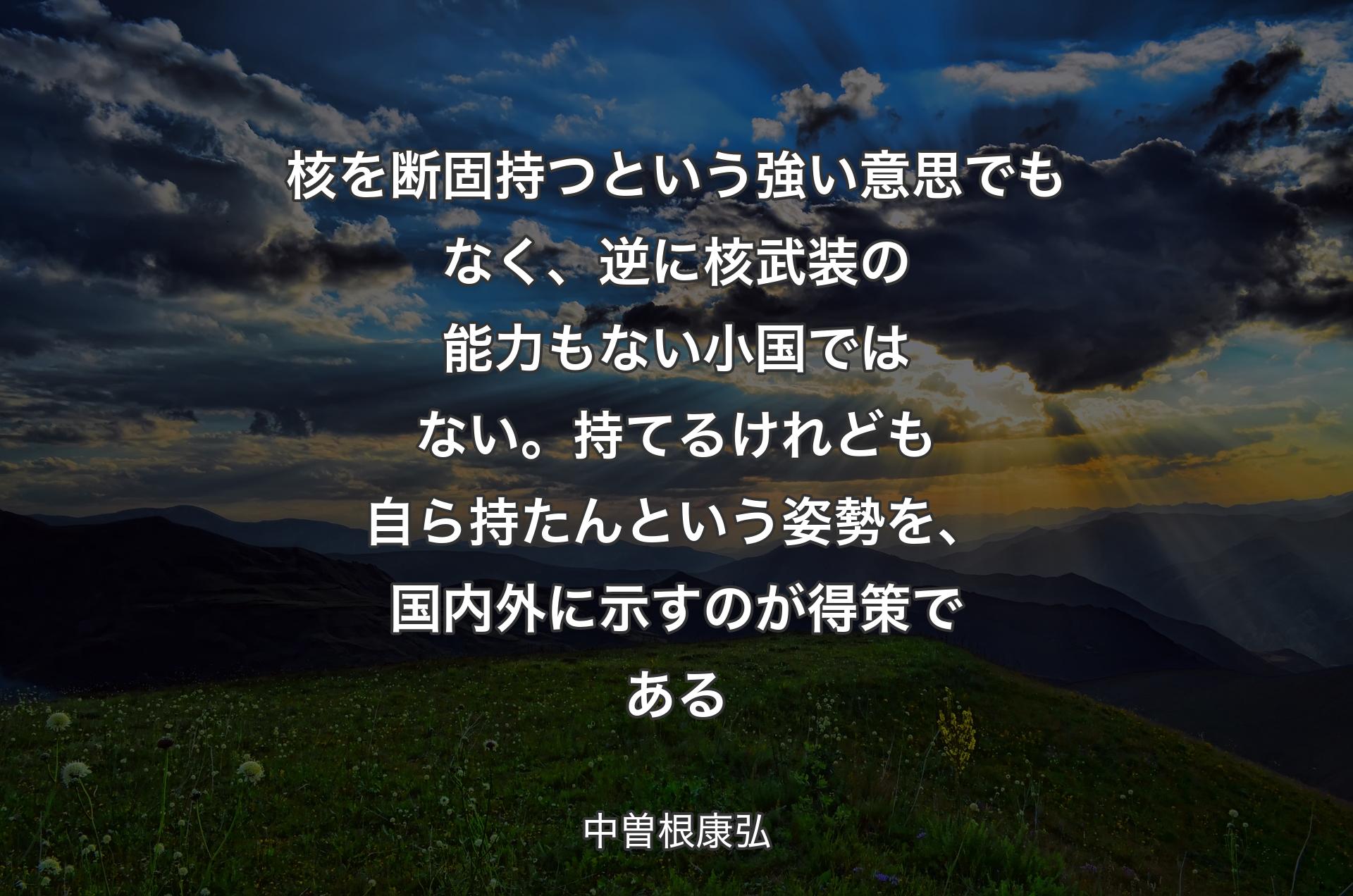 核を断固持つという強い意思でもなく、逆に核武装の能力もない小国ではない。持てるけれども自ら持たんという姿勢を、国内外に示すのが得策である - 中曽根康弘