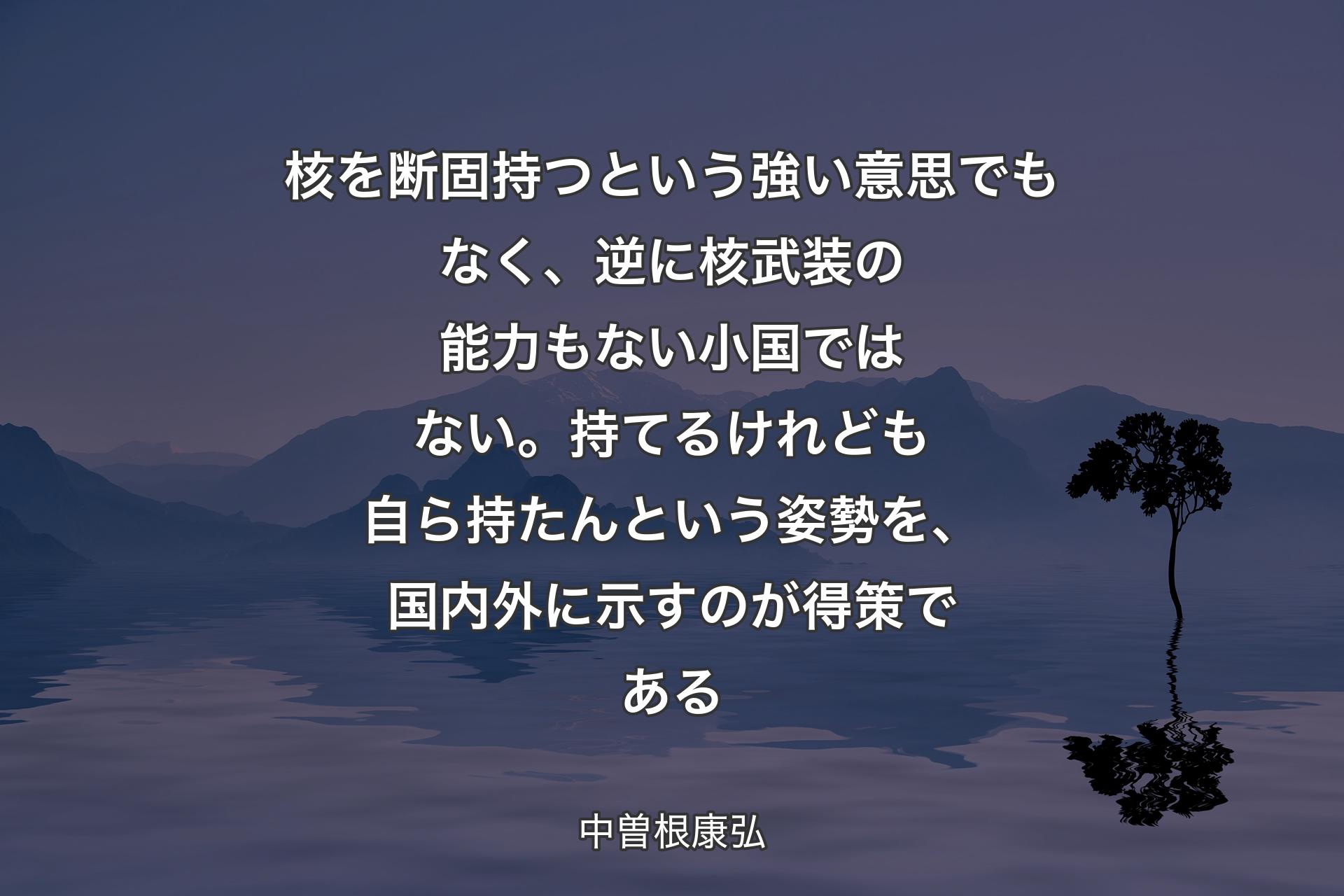 【背景4】核を断固持つという強い意思でもなく、逆に核武装の能力もない小国ではない。持てるけれども自ら持たんという姿勢を、国内外に示すのが得策である - 中曽根康弘