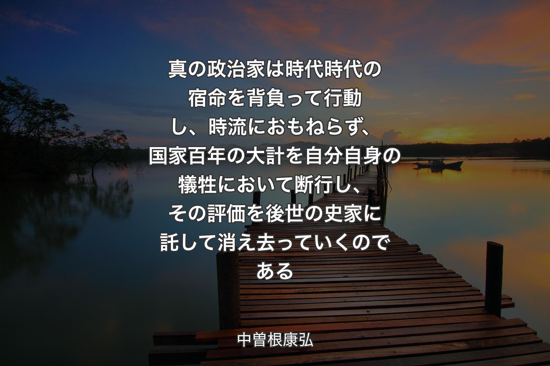 【背景3】真の政治家は時代時代の宿命を背負って行動し、時流におもねらず、国家百年の大計を自分自身の犠牲において断行し、その評価を後世の史家に託して消え去っていくのである - 中曽根康弘