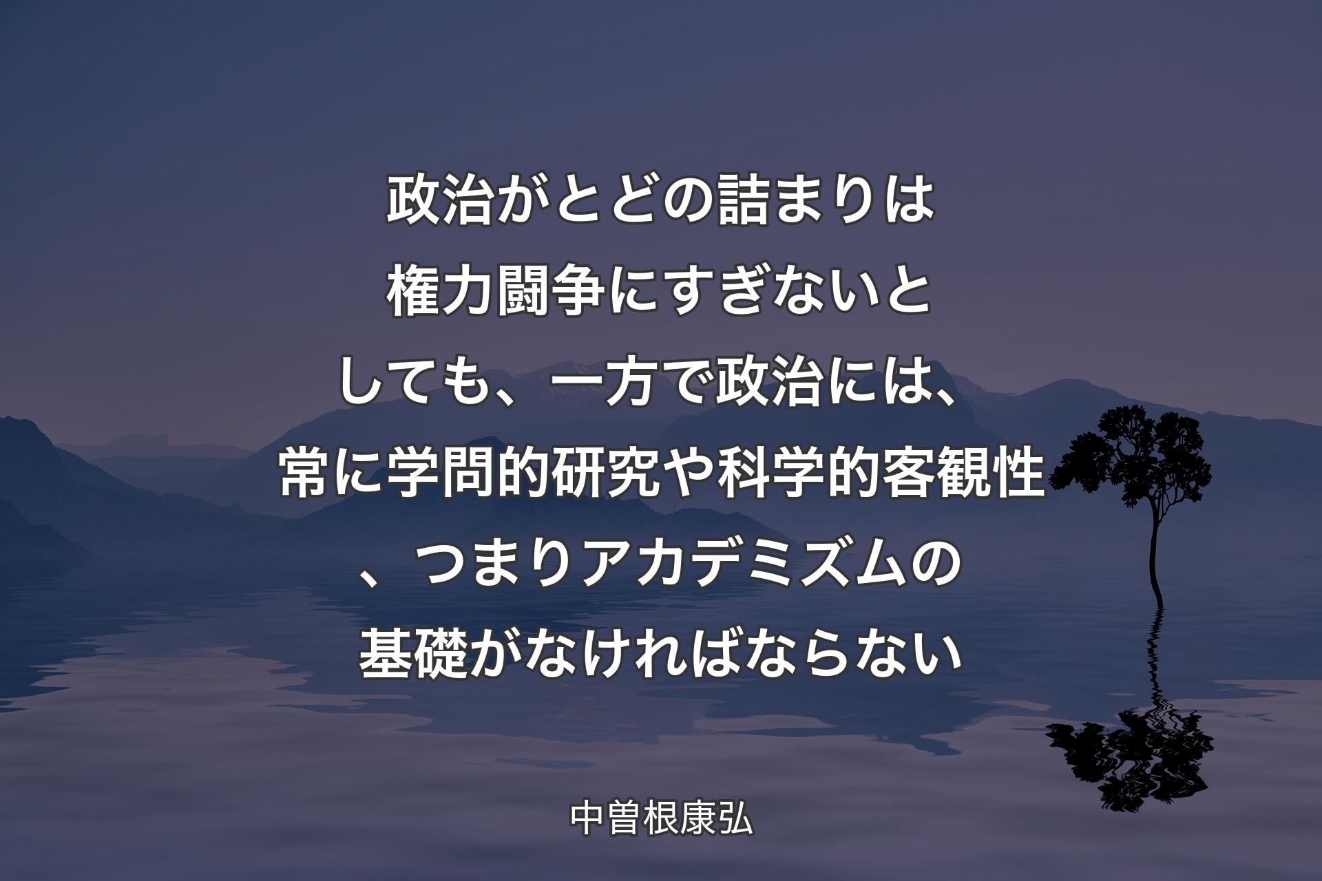 【背景4】政治がとどの詰まりは権力闘争にすぎないとしても、一方で政治には、常に学問的研究や科学的客観性、つまりアカデミズムの基礎がなければならない - 中曽根康弘