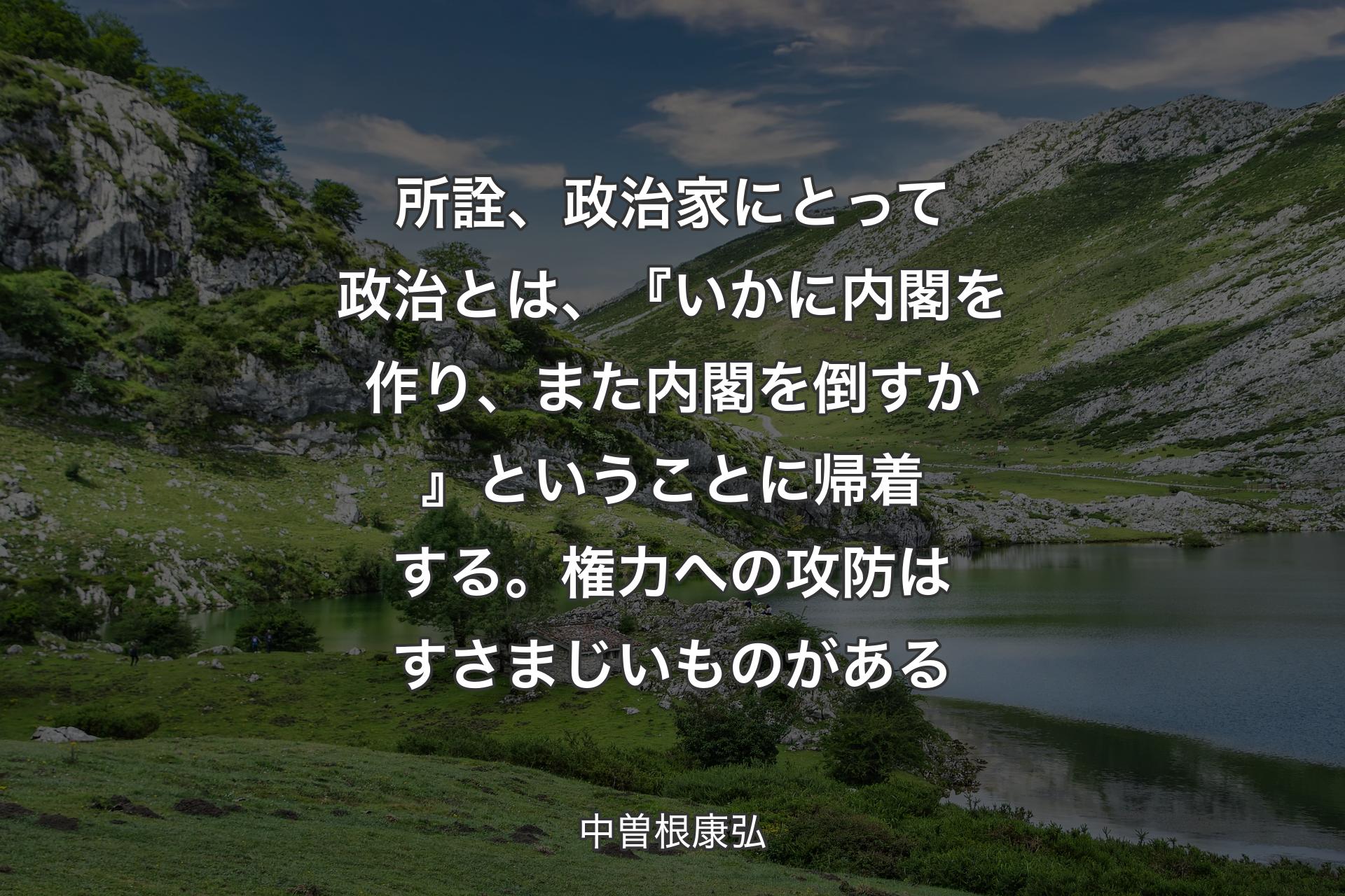 【背景1】所詮、政治家にとって政治とは、『いかに内閣を作り、また内閣を倒すか』ということに帰着する。権力への攻防はすさまじいものがある - 中曽根康弘