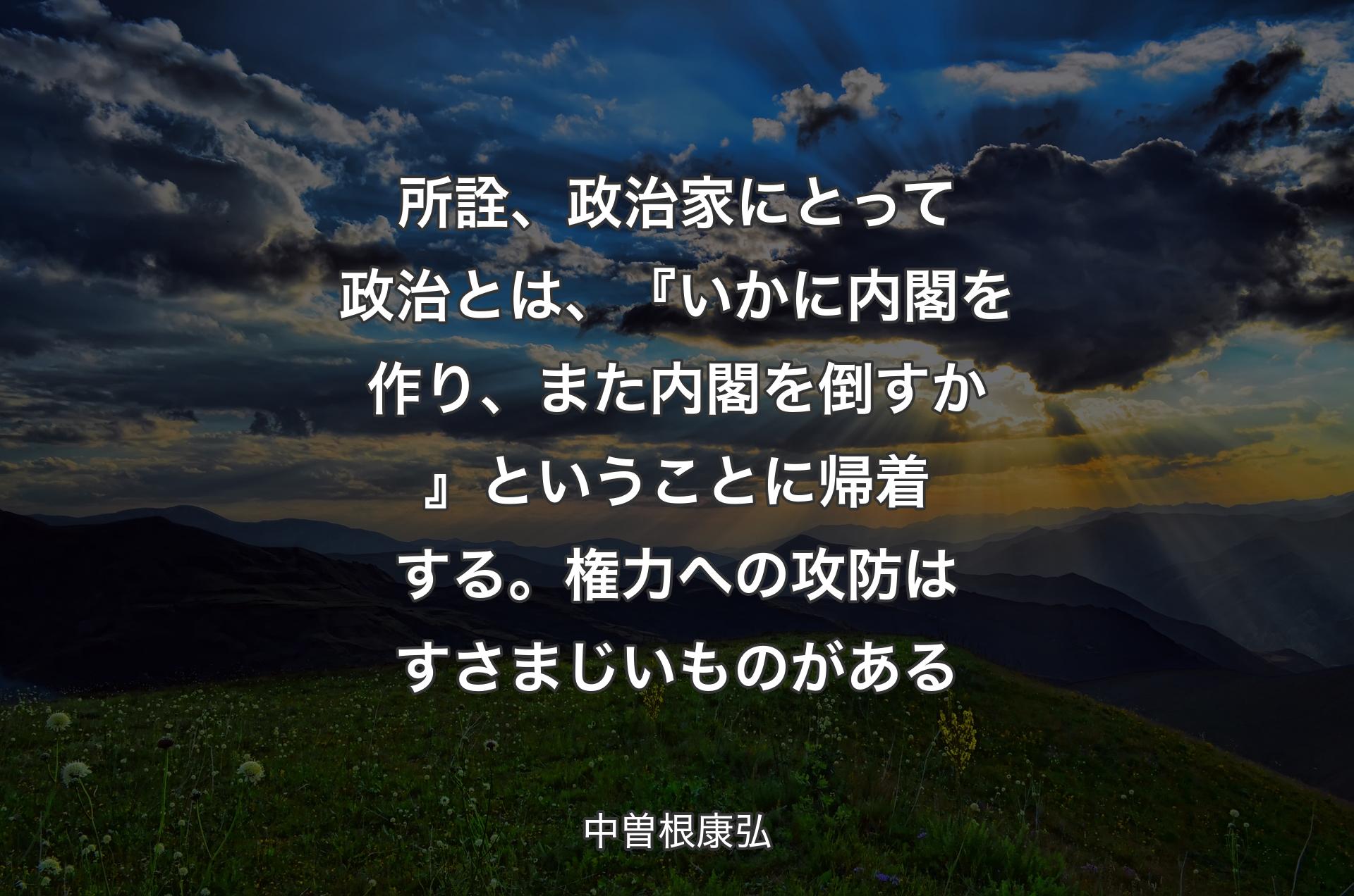 所詮、政治家にとって政治とは、『いかに内閣を作り、また内閣を倒すか』ということに帰着する。権力への攻防はすさまじいものがある - 中曽根康弘