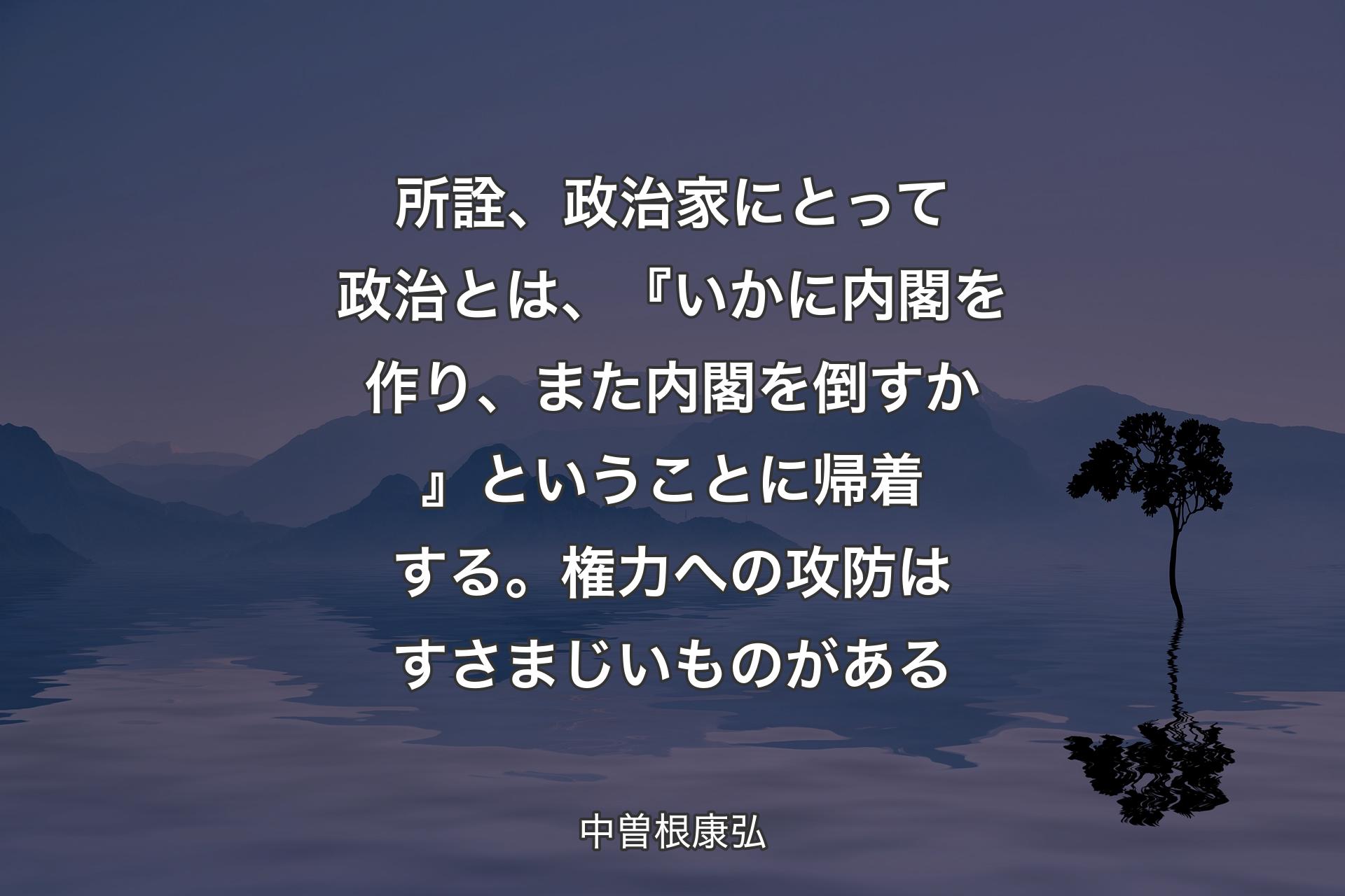 所詮、政治家にとって政治とは、『いかに内閣を作り、また内閣を倒すか』ということに帰着する。権力への攻防はすさまじいものがある - 中曽根康弘