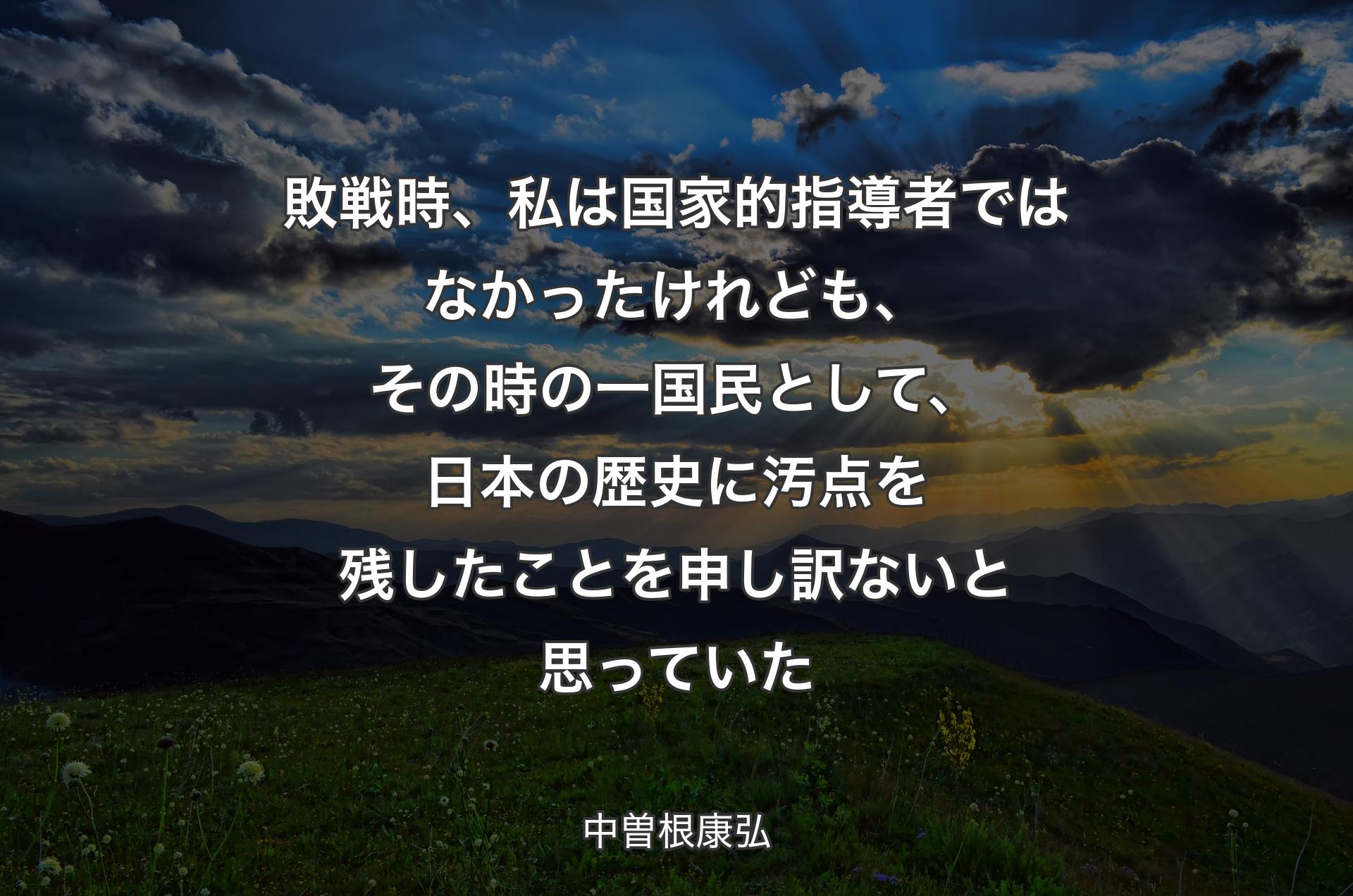 敗戦時、私は国家的指導者ではなかったけれども、その時の一国民として、日本の歴史に汚点を残したことを申し訳ないと思っていた - 中曽根康弘