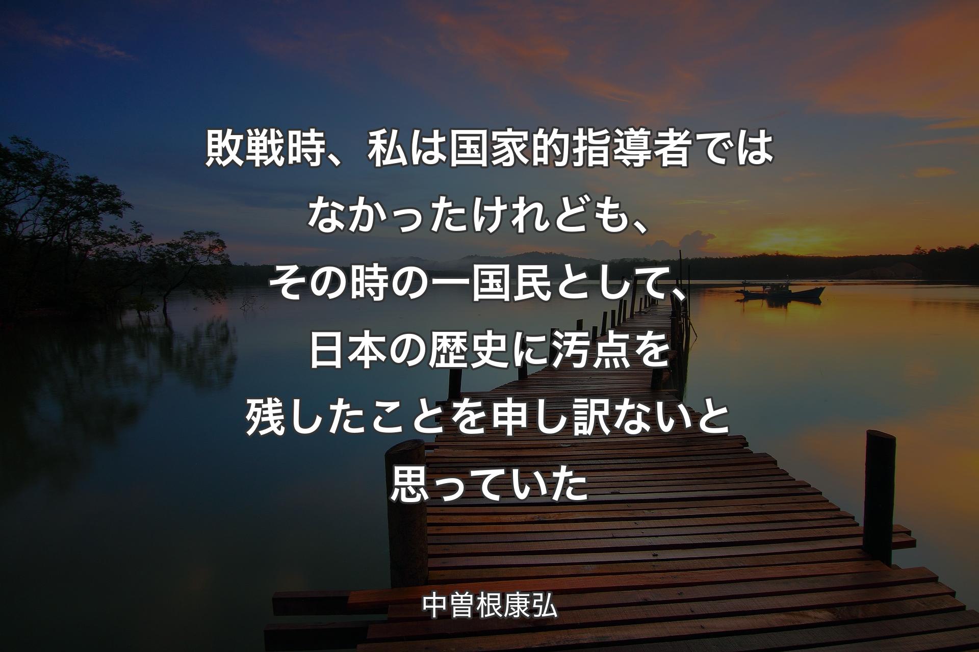 敗戦時、私は国家的指導者ではなかったけれども、その時の一国民として、日本の歴史に汚点を残したことを申し訳ないと思っていた - 中曽根康弘