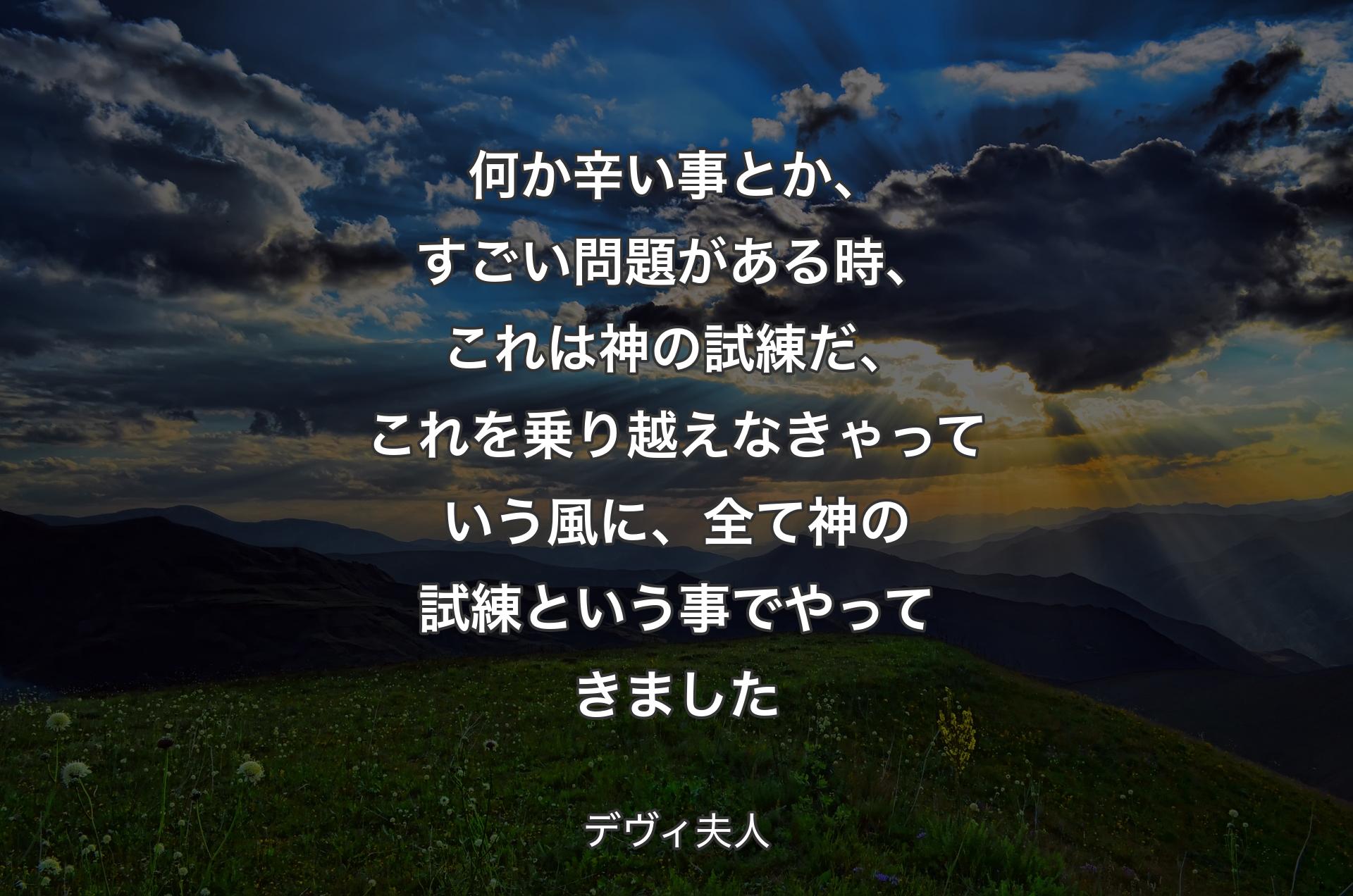 何か辛い事とか、すごい問題がある時、これは神の試練だ、これを乗り越えなきゃっていう風に、全て神の試練という事でやってきました - デヴィ夫人