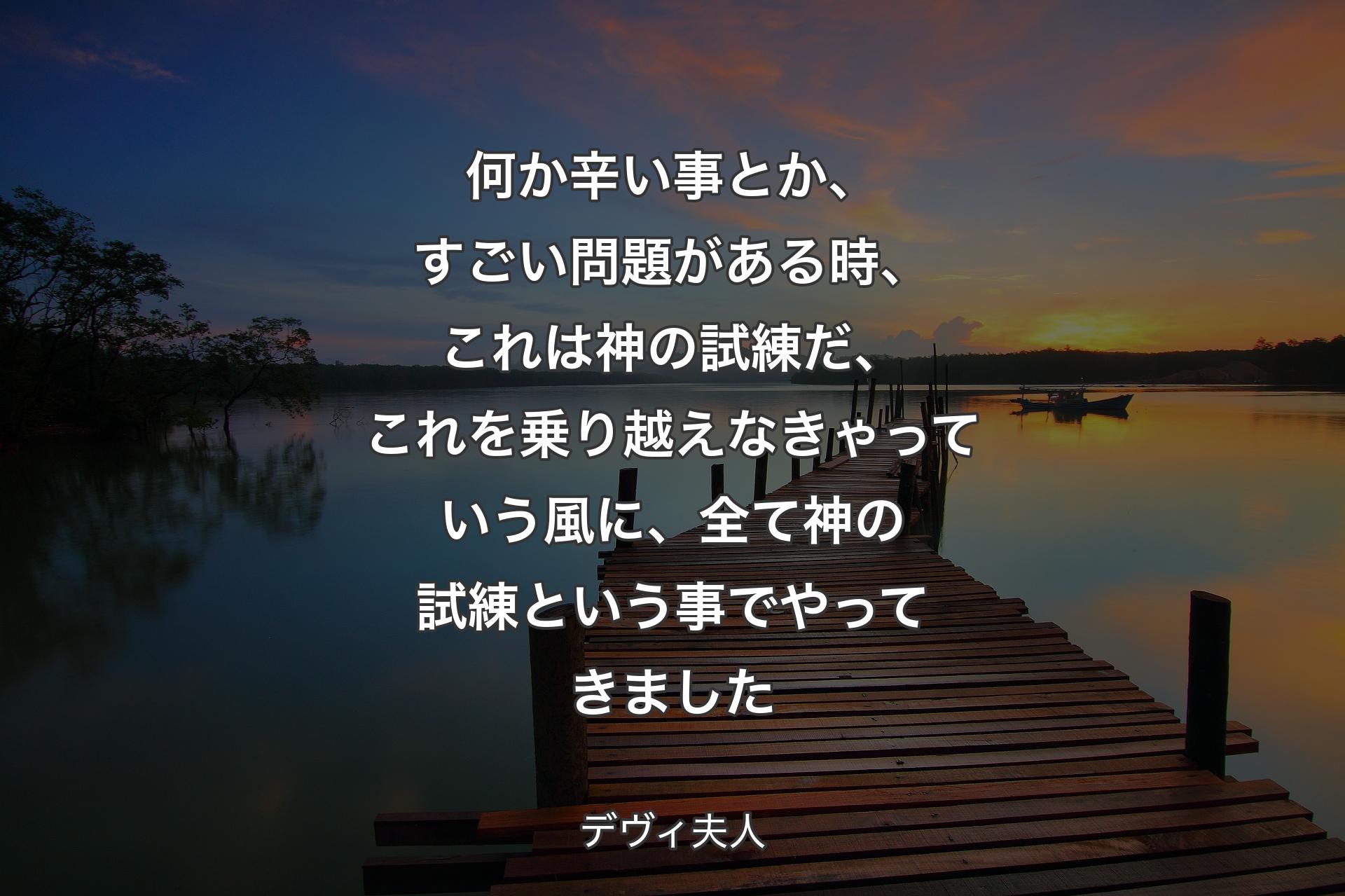 何か辛い事とか、すごい問題がある時、これは神の試練だ、これを乗り越えなきゃっていう風に、全て神の試練という事でやってきました - デヴィ夫人