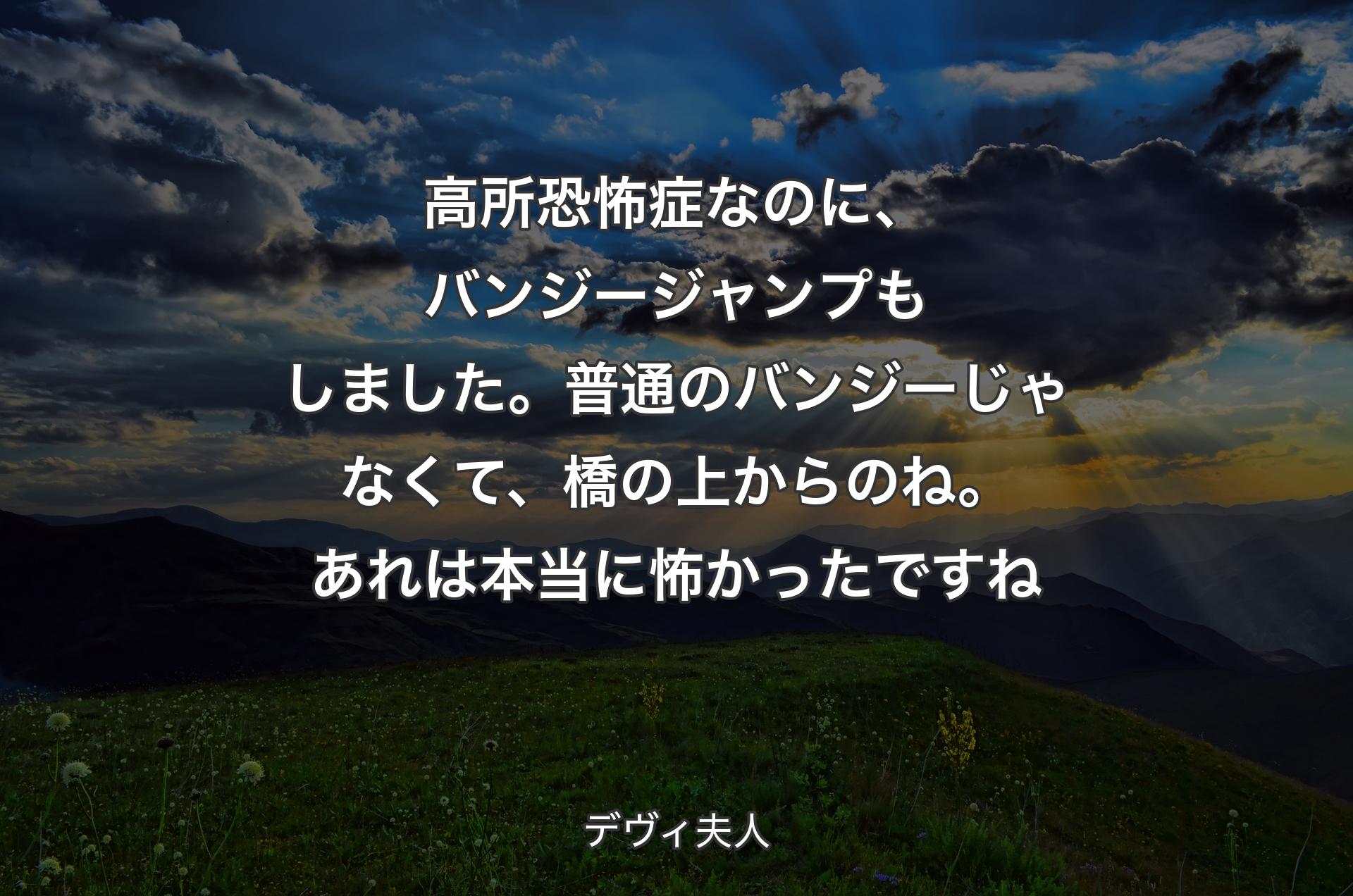 高所恐怖症なのに、バンジージャンプもしました。普通のバンジーじゃなくて、橋の上からのね。あれは本当に怖かったですね - デヴィ夫人