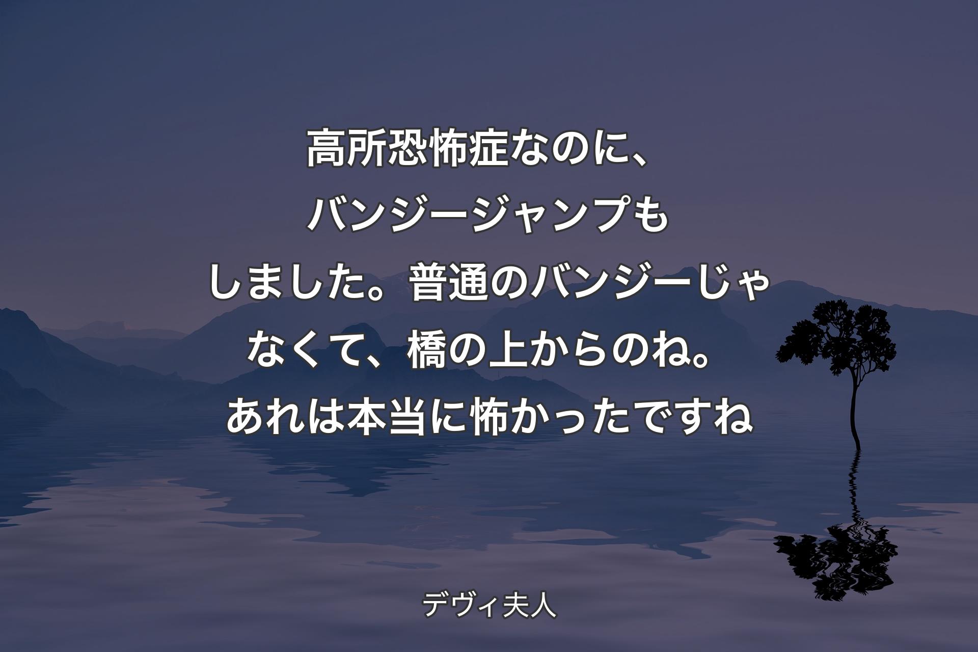 【背景4】高所恐怖症なのに、バンジージャンプもしました。普通のバンジーじゃなくて、橋の上からのね。あれは本当に怖かったですね - デヴィ夫人