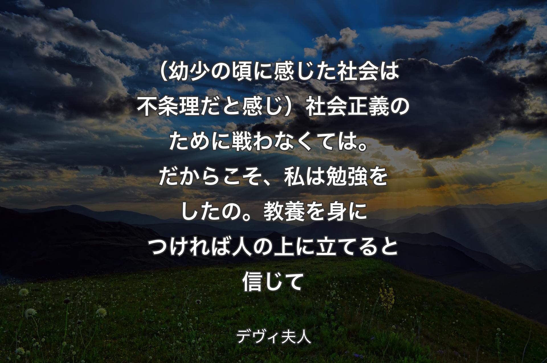 （幼少の頃に感じた社会は不条理だと感じ）社会正義のために戦わなくては。だからこそ、私は勉強をしたの。教養を身につければ人の上に立てると信じて - デヴィ夫人