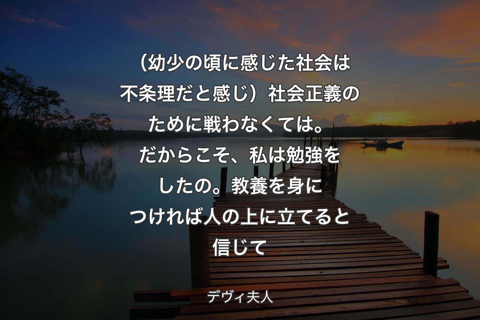 【背景3】（幼少の頃に感じた社会は不条理だと感じ）社会正義のために戦わなくては。だからこそ、私は勉強をしたの。教養を身につければ人の上に立てると信じて - デヴィ夫人