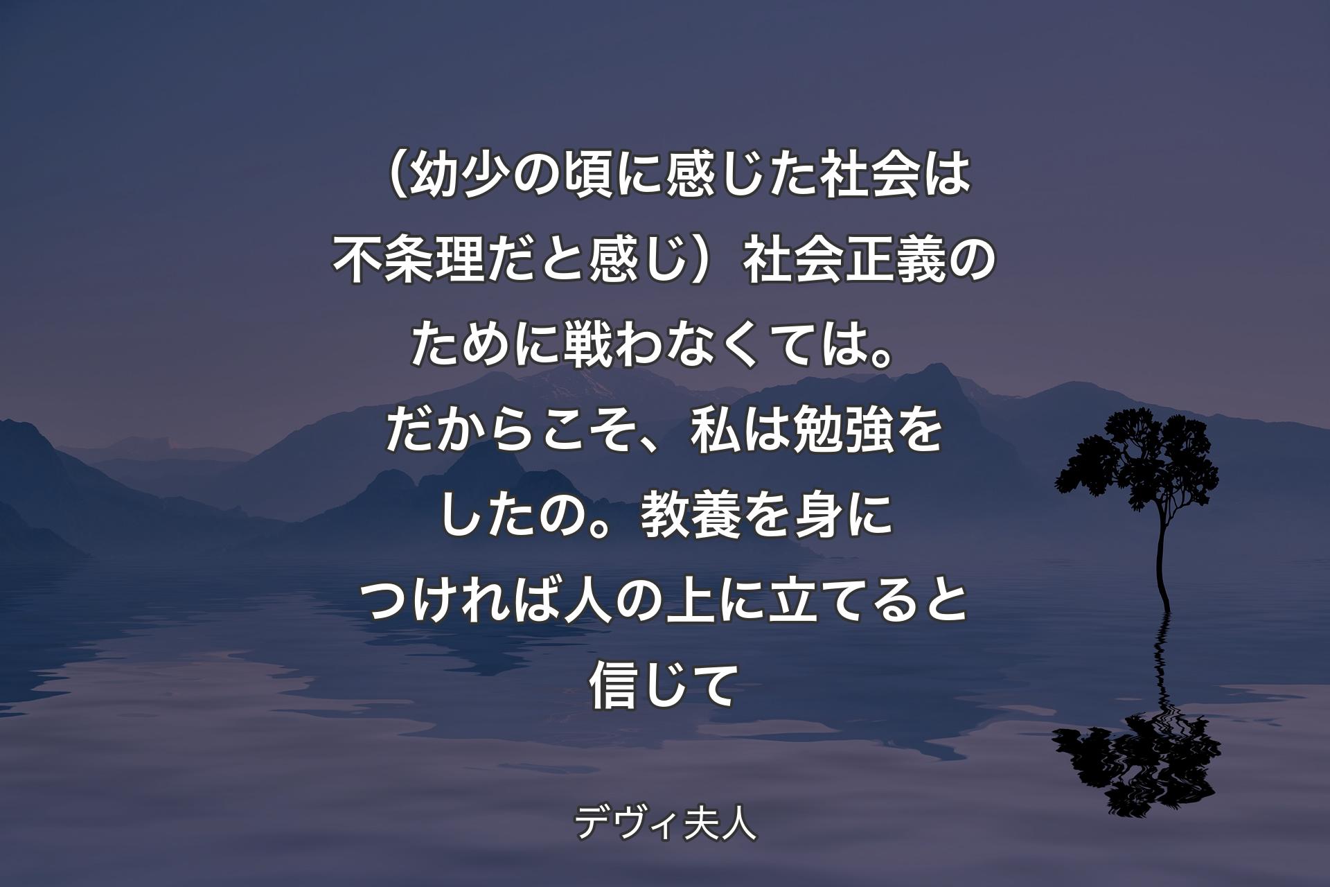 【背景4】（幼少の頃に感じた社会は不条理だと感じ）社会正義のために戦わなくては。だからこそ、私は勉強をしたの。教養を身につければ人の上に立てると信じて - デヴィ夫人