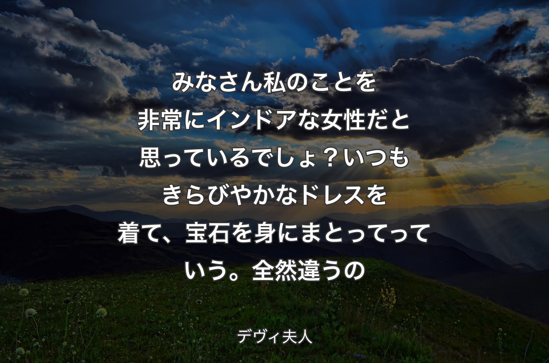 みなさん私のことを非常にインドアな女性だと思っているでしょ？いつもきらびやかなドレスを着て、宝石を身にまとってっていう。全然違うの - デヴィ夫人