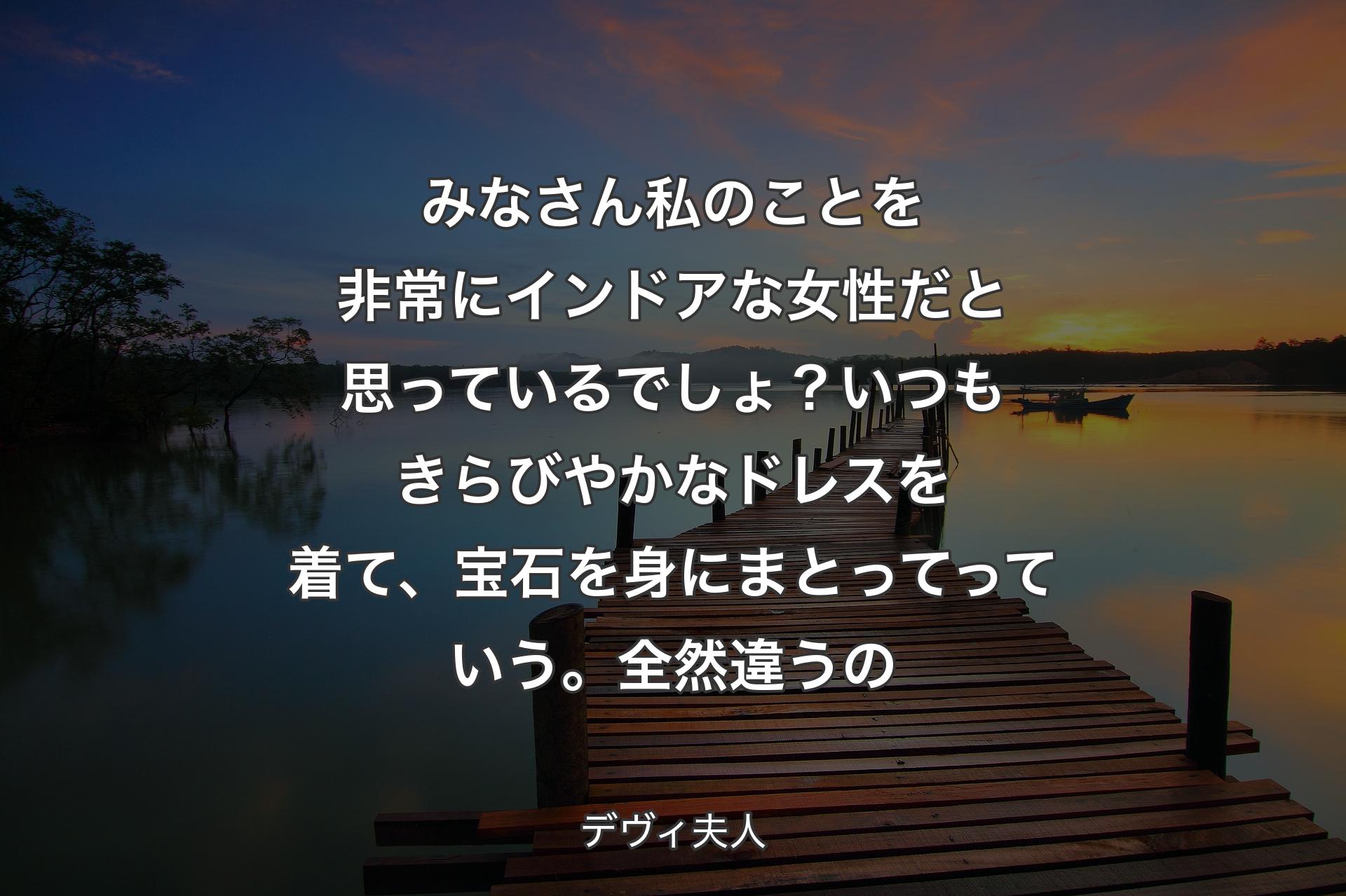 みなさん私のことを非常にインドアな女性だと思っているでしょ？いつもきらびやかなドレスを着て、宝石を身にまとってっていう。全然違うの - デヴィ夫人