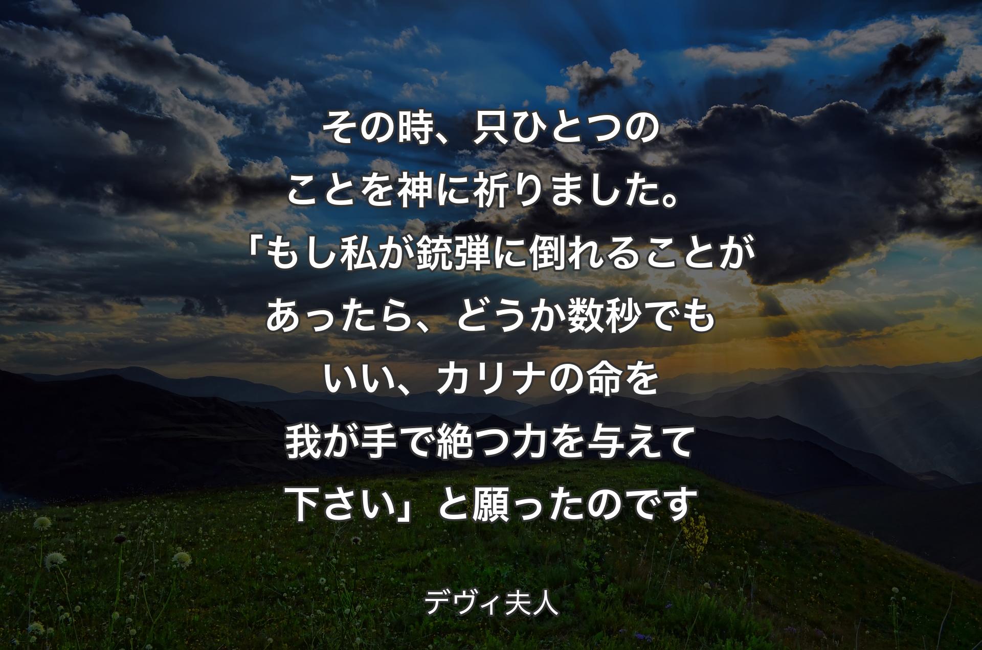 その時、只ひとつのことを神に祈りました。「もし私が銃弾に倒れることがあったら、どうか数秒でもいい、カリナの命を我が手で絶つ力を与えて下さい」と願ったのです - デヴィ夫人