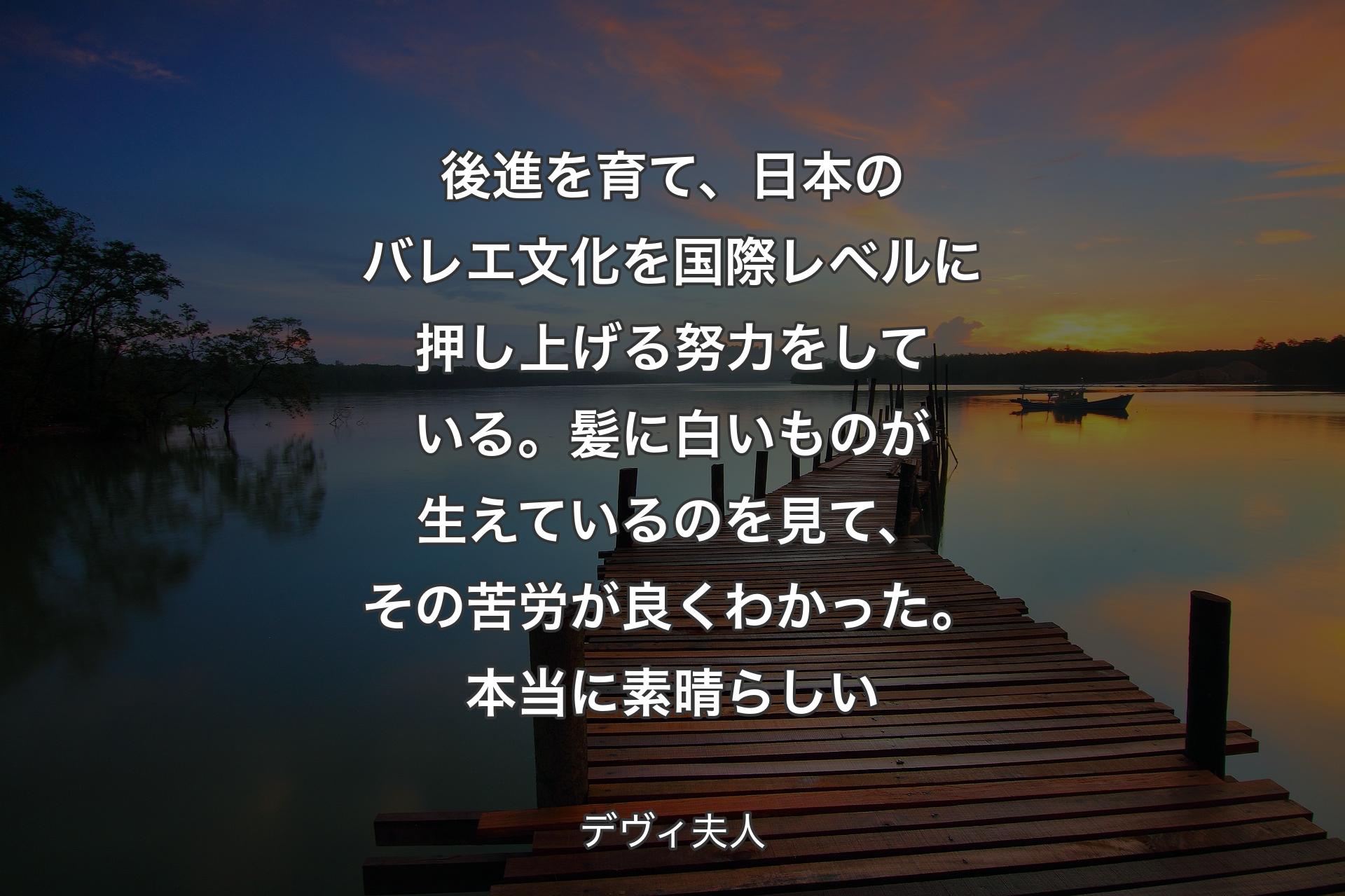 後進を育て、日本のバレエ文化を国際レベルに押し上げる努力をしている。髪に白いものが生えているのを見て、その苦労が良くわかった。本当に素晴らしい - デヴィ夫人