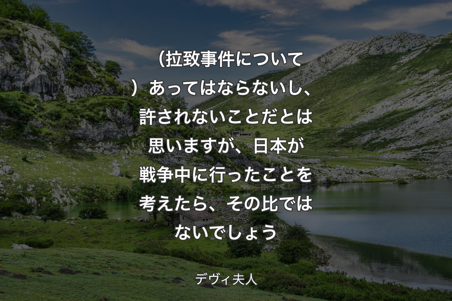 （拉致事件について）あってはならないし、許されないことだとは思いますが、日本が戦争中に行ったことを考えたら、その比ではないでしょう - デヴィ夫人