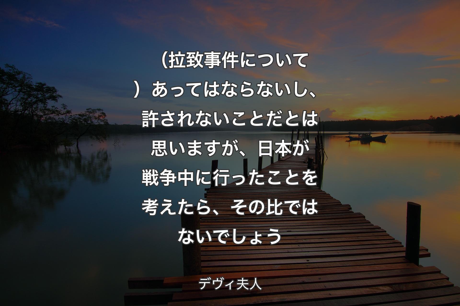 （拉致事件について）あってはならないし、許されないことだとは思いますが、日本が戦争中に行ったことを考えたら、その比ではないでしょ��う - デヴィ夫人