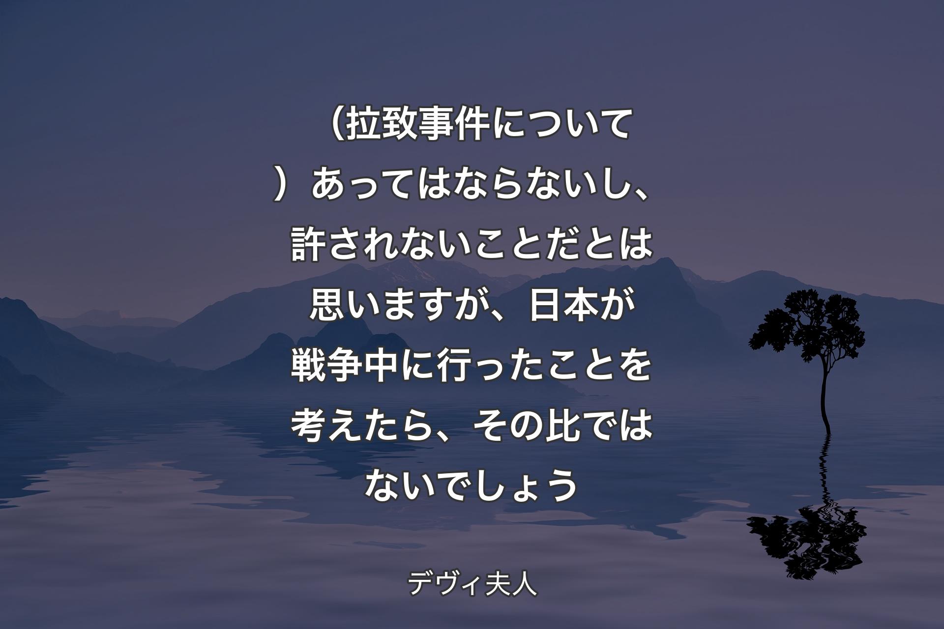 【背景4】（拉致事件について）あってはならないし、許されないことだとは思いますが、日本が戦争中に行ったことを考えたら、その比ではないでしょう - デヴィ夫人