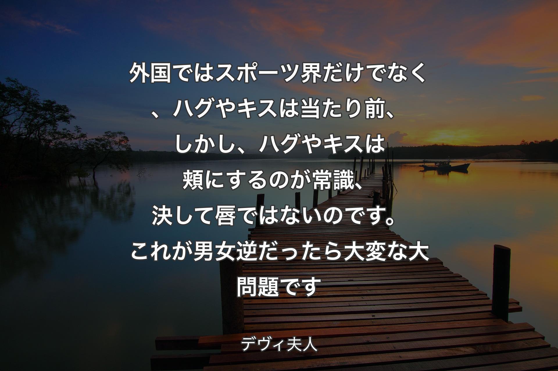 外国ではスポーツ界だけでなく、ハグやキスは当たり前、しかし、ハグやキスは頬にするのが常識、決して唇ではないのです。これが男女逆だったら大変な大問題です - デヴィ夫人