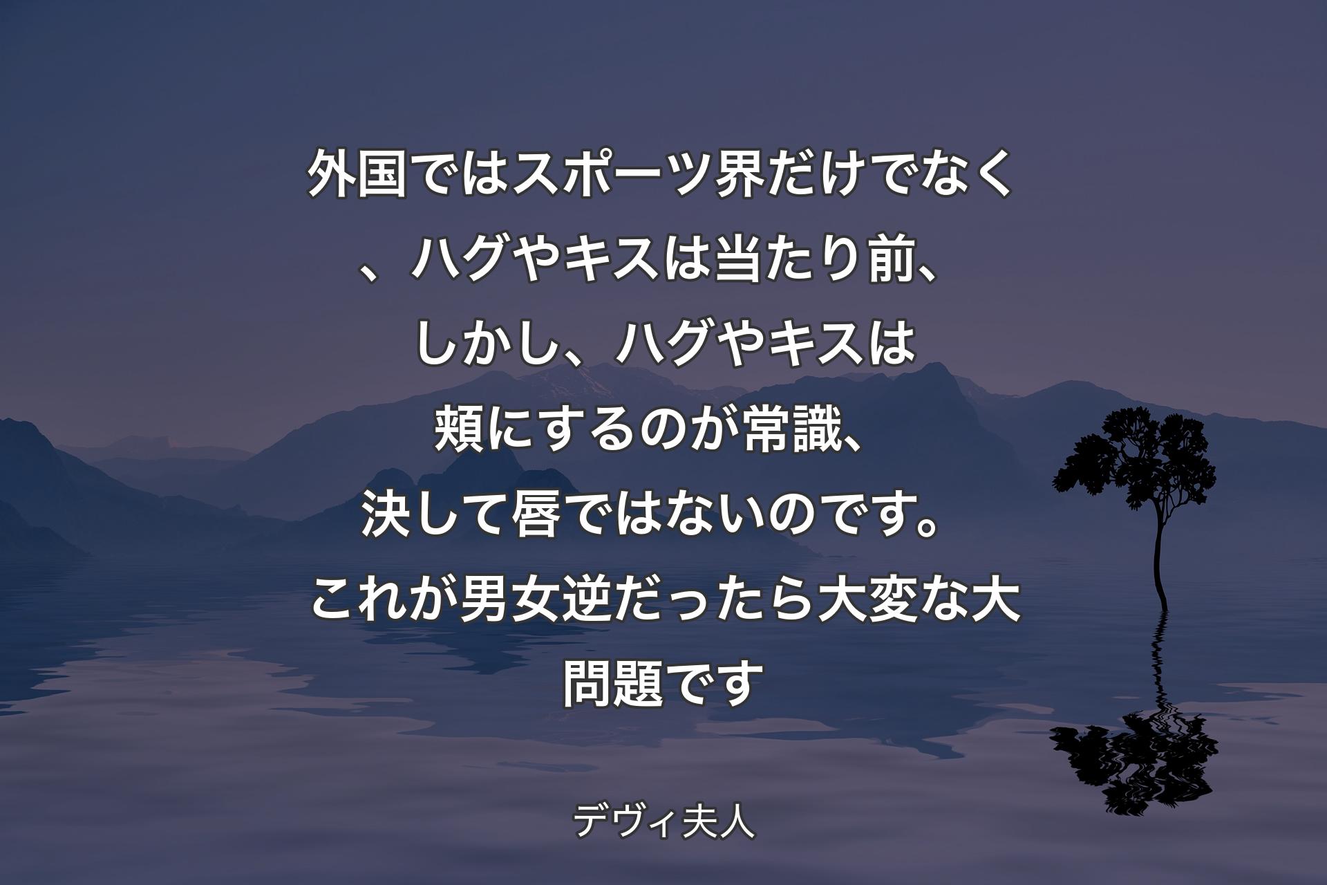 【背景4】外国ではスポーツ界だけでなく、ハグやキスは当たり前、しかし、ハグやキスは頬にするのが常識、決して唇ではないのです。これが男女逆だったら大変な大問題です - デヴィ夫人