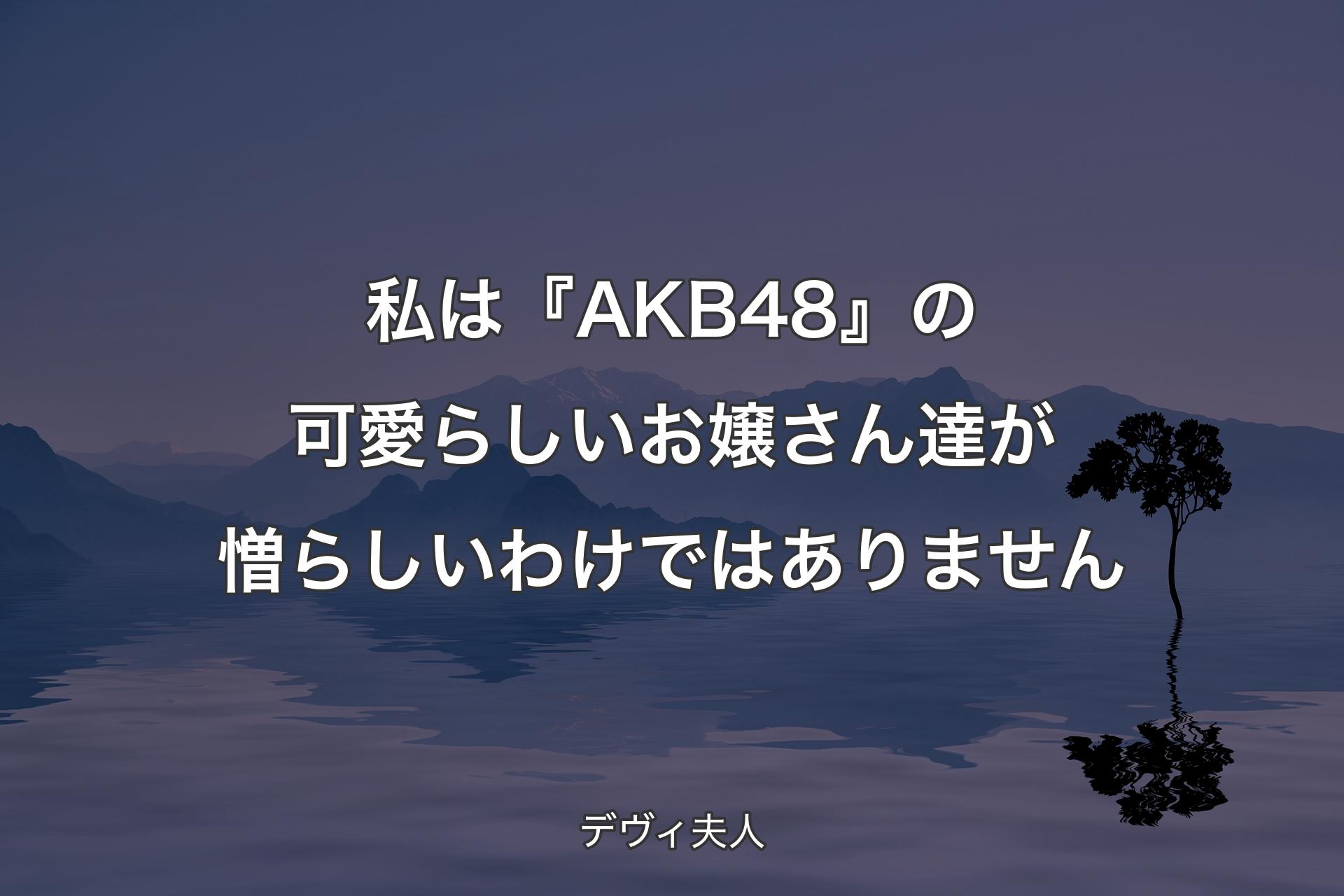 私は『AKB48』の可愛らしいお嬢さん達が憎らしいわけではありません - デヴィ夫人