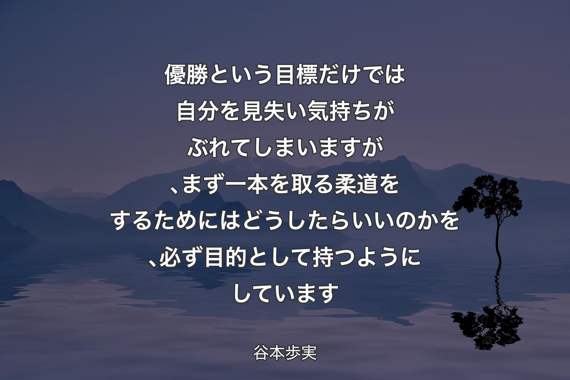 優勝という目標だけでは自分を見失い気持ちがぶれてしまいますが､まず一本を取る柔道をするためにはどうしたらいいのかを､必ず目的として持つようにしています - 谷本歩実