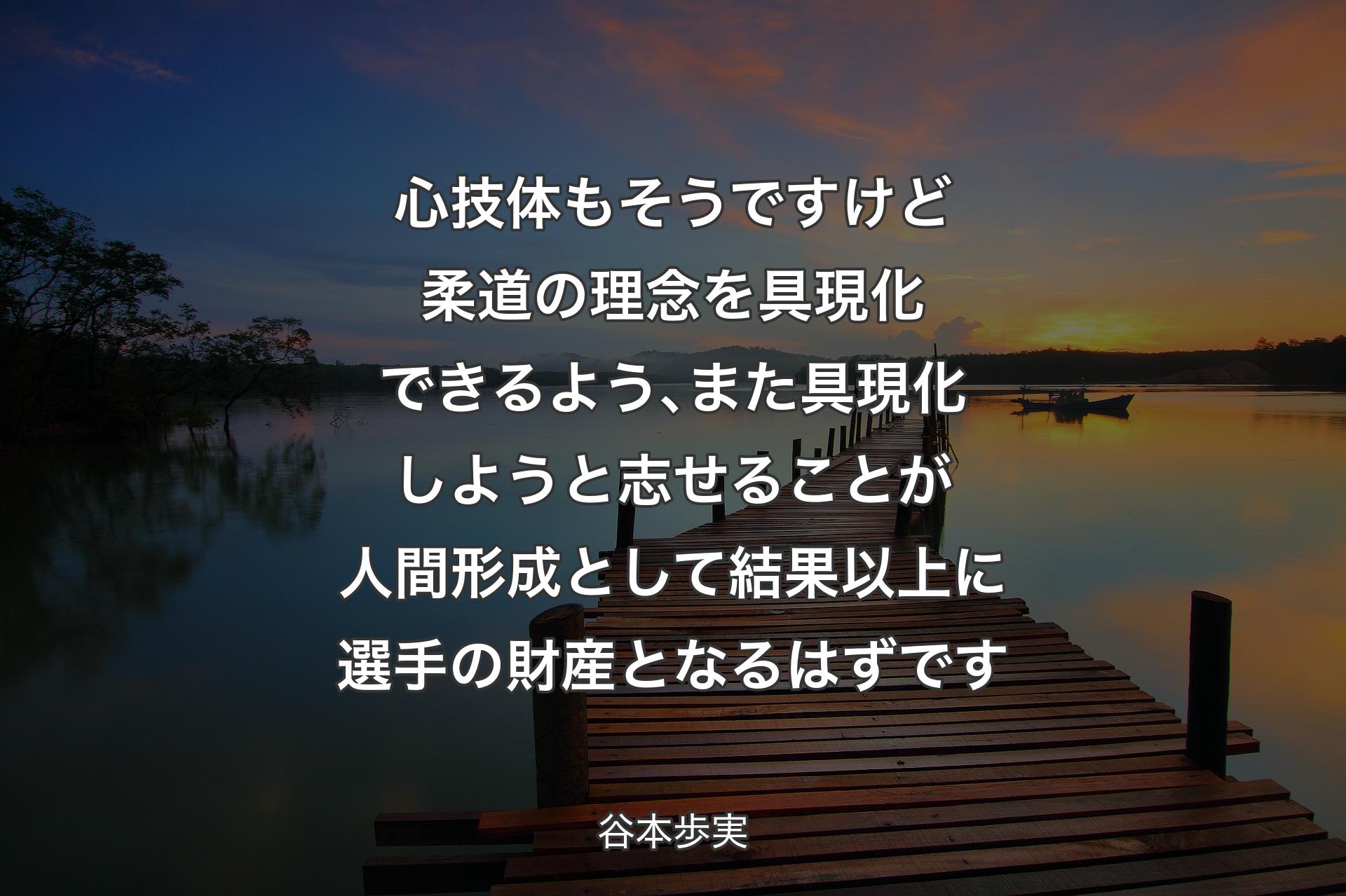 心技体もそうですけど柔道の理念を具現化できるよう､また具現化しようと志せることが人間形成として結果以上に選手の財産となるはずです - 谷本歩実