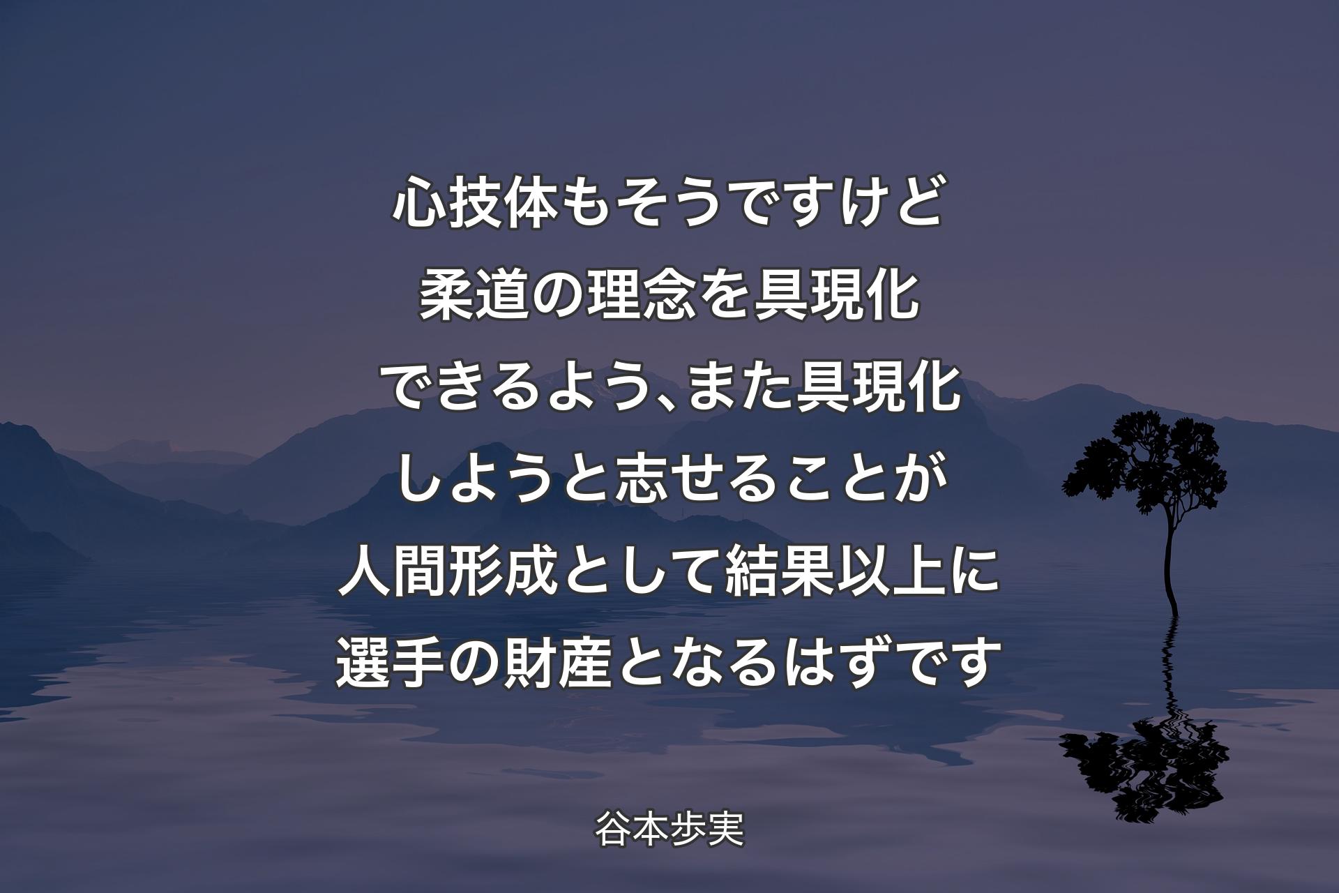 心技体もそうですけど柔道の理念を具現化できるよう､また具現化しようと志せることが人間形成として結果以上に選手の財産となるはずです - 谷本歩実