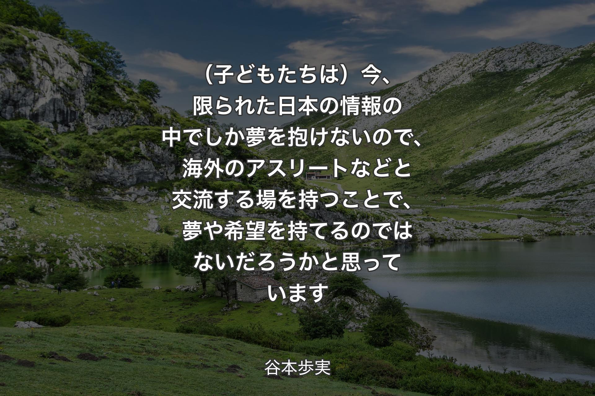 【背景1】（子どもたちは）今、限られた日本の情報の中でしか夢を抱けないので、海外のアスリートなどと交流する場を持つことで、夢や希望を持てるのではないだろうかと思っています - 谷本歩実