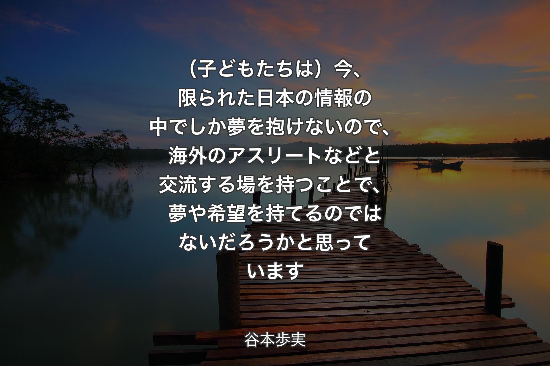 【背景3】（子どもたちは）今、限られた日本の情報の中でしか夢を抱けないので、海外のアスリートなどと交流する場を持つことで、夢や希望を持てるのではないだろうかと思っています - 谷本歩実