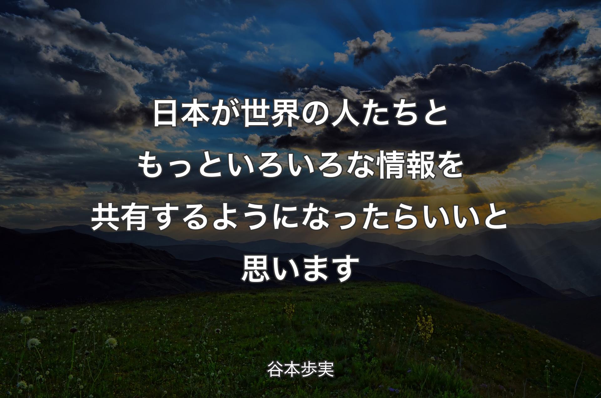 日本が世界の人たちともっといろいろな情報を共有するようになったらいいと思います - 谷本歩実