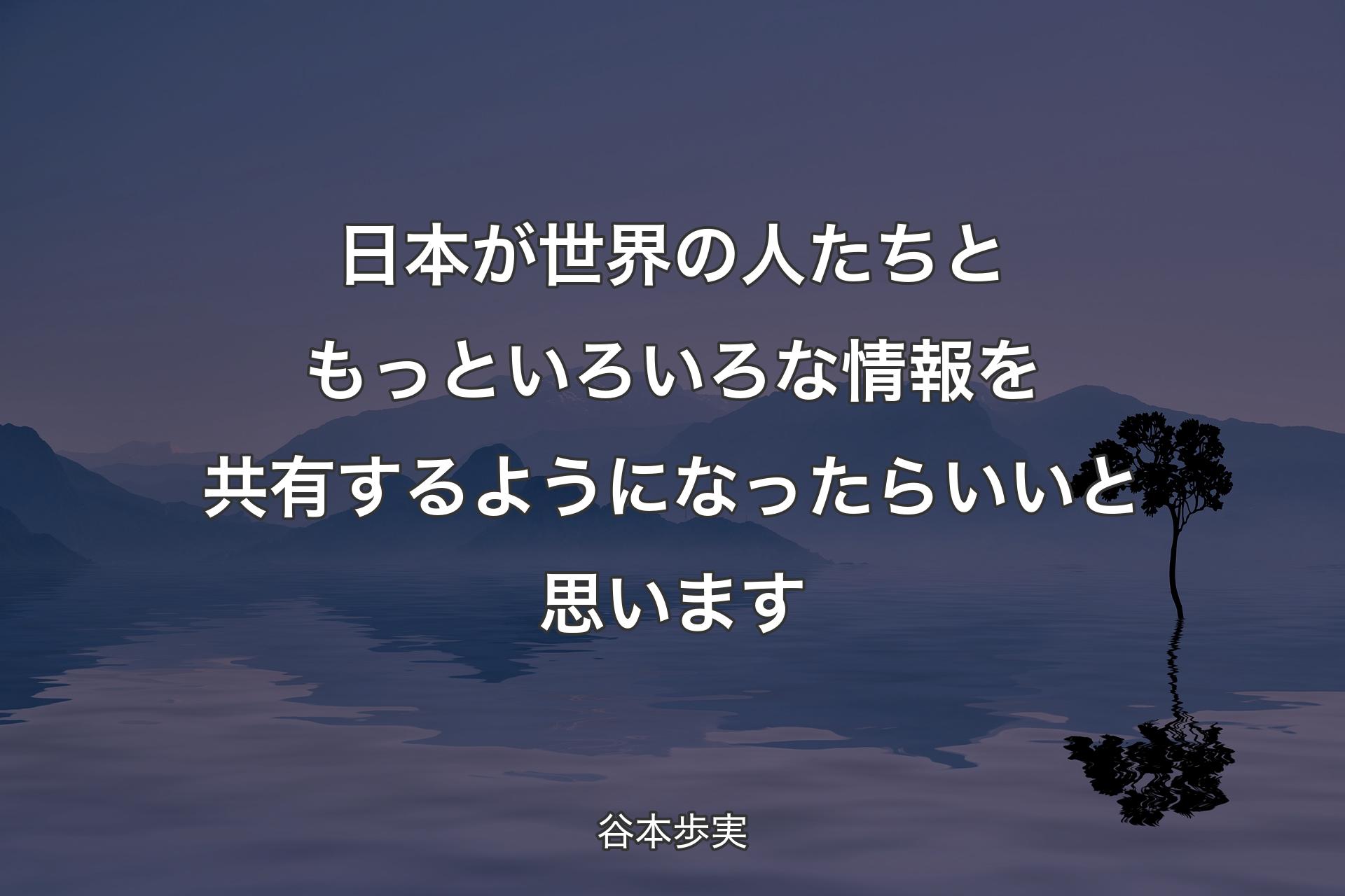 日本が世界の人たちともっといろいろな情報を共有するようになったらいいと思います - 谷本歩実