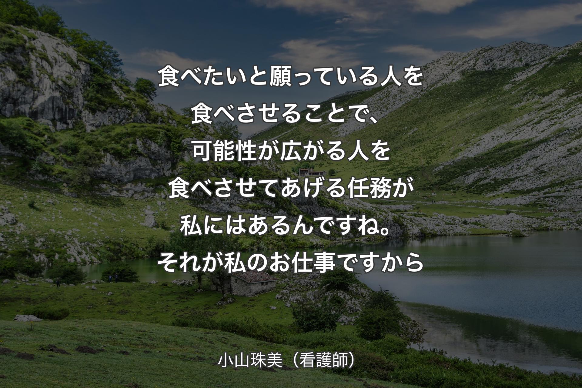 食べたいと願っている人を食べさせることで、可能性が広がる人を食べさせてあげる任務が私にはあるんですね。それが私のお仕事ですから - 小山珠美（看護師）