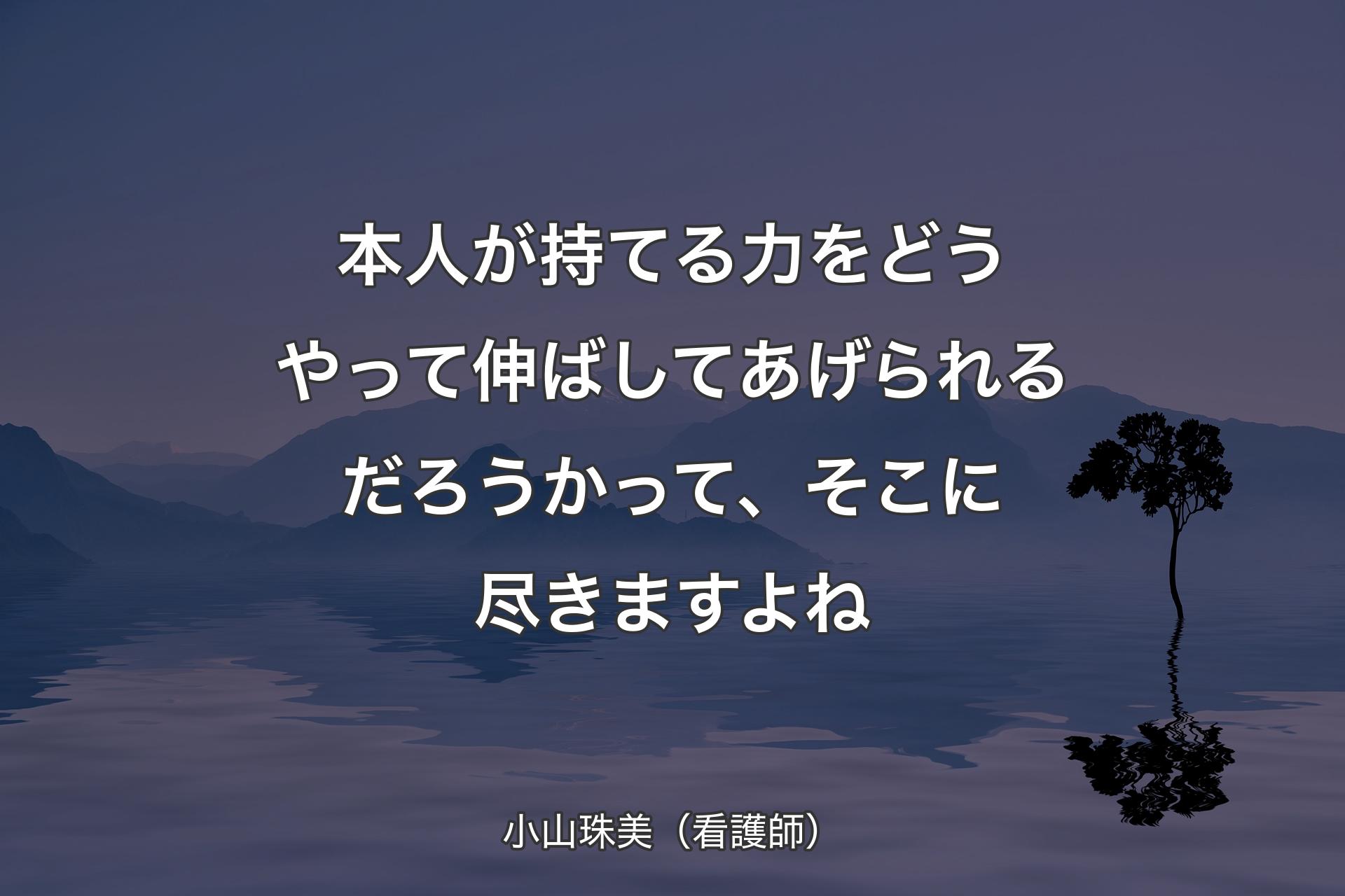 本人が持てる力をどうやって伸ばしてあげられるだろうかって、そこに尽きますよね - 小山珠美（看護師）