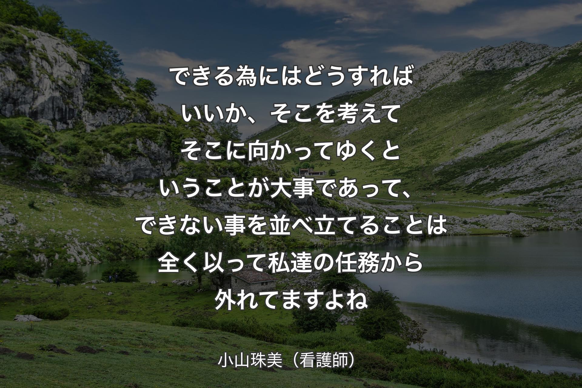 【背景1】できる為にはどうすればいいか、そこを考えてそこに向かってゆくということが大事であって、できない事を並べ立てることは全く以って私達の任務から外れてますよね - 小山珠美（看護師）