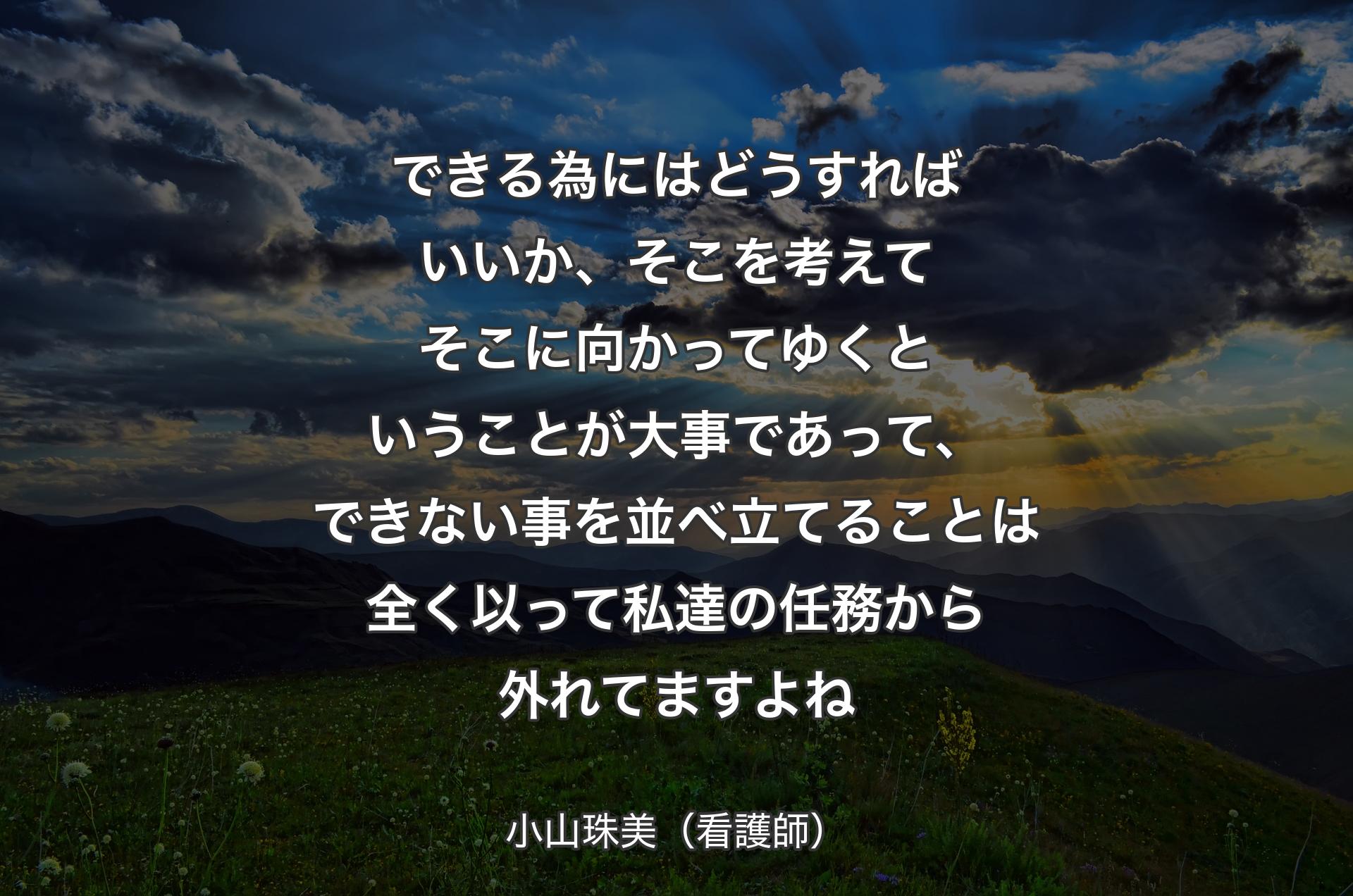 できる為にはどうすればいいか、そこを考えてそこに向かってゆくということが大事であって、できない事を並べ立てることは全く以って私達の任務から外れてますよね - 小山珠美（看護師）