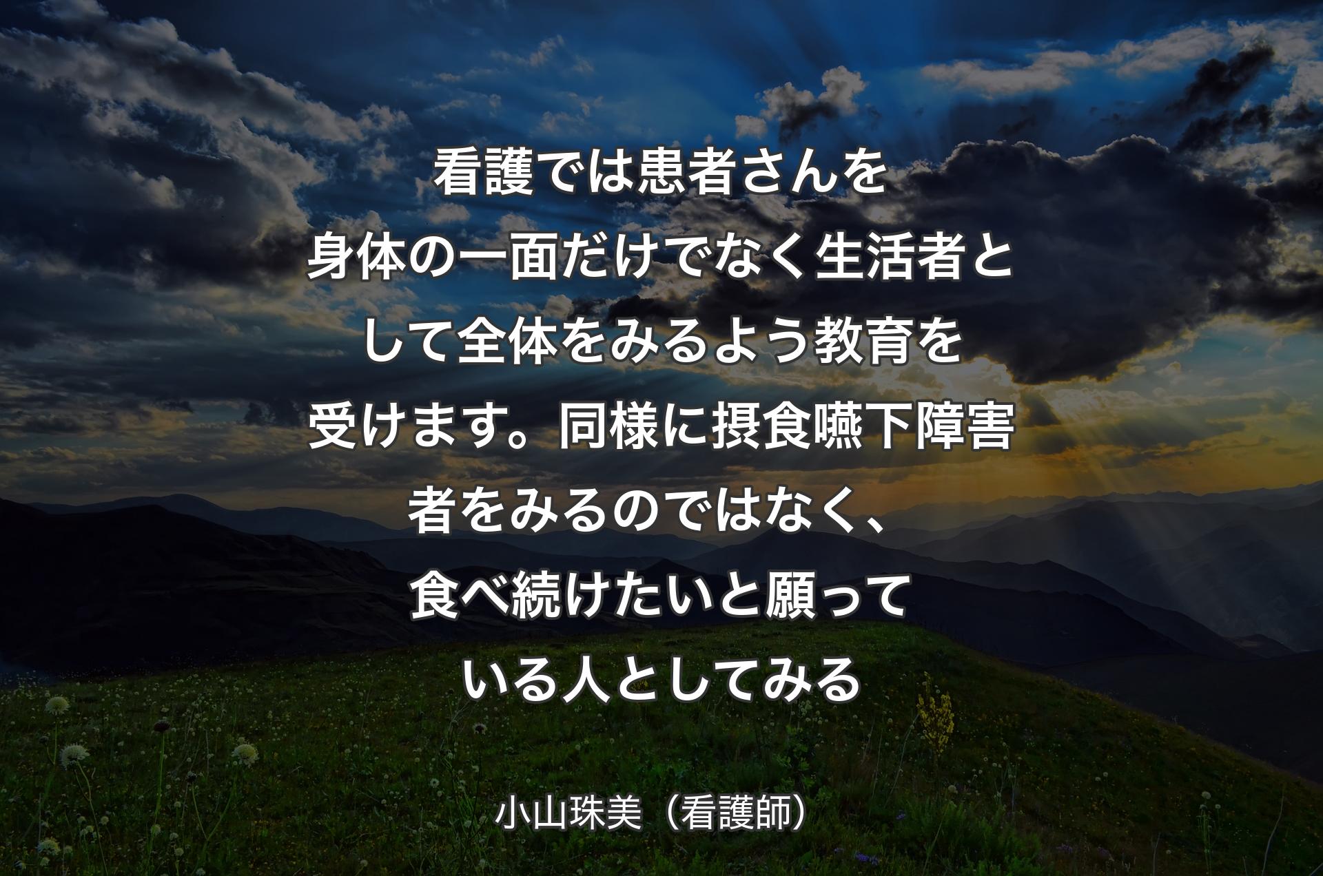 看護では患者さんを身体の一面だけでなく生活者として全体をみるよう教育を受けます。同様に摂食嚥下障害者をみるのではなく、食べ続けたいと願っている人としてみる - 小山珠美（看護師）