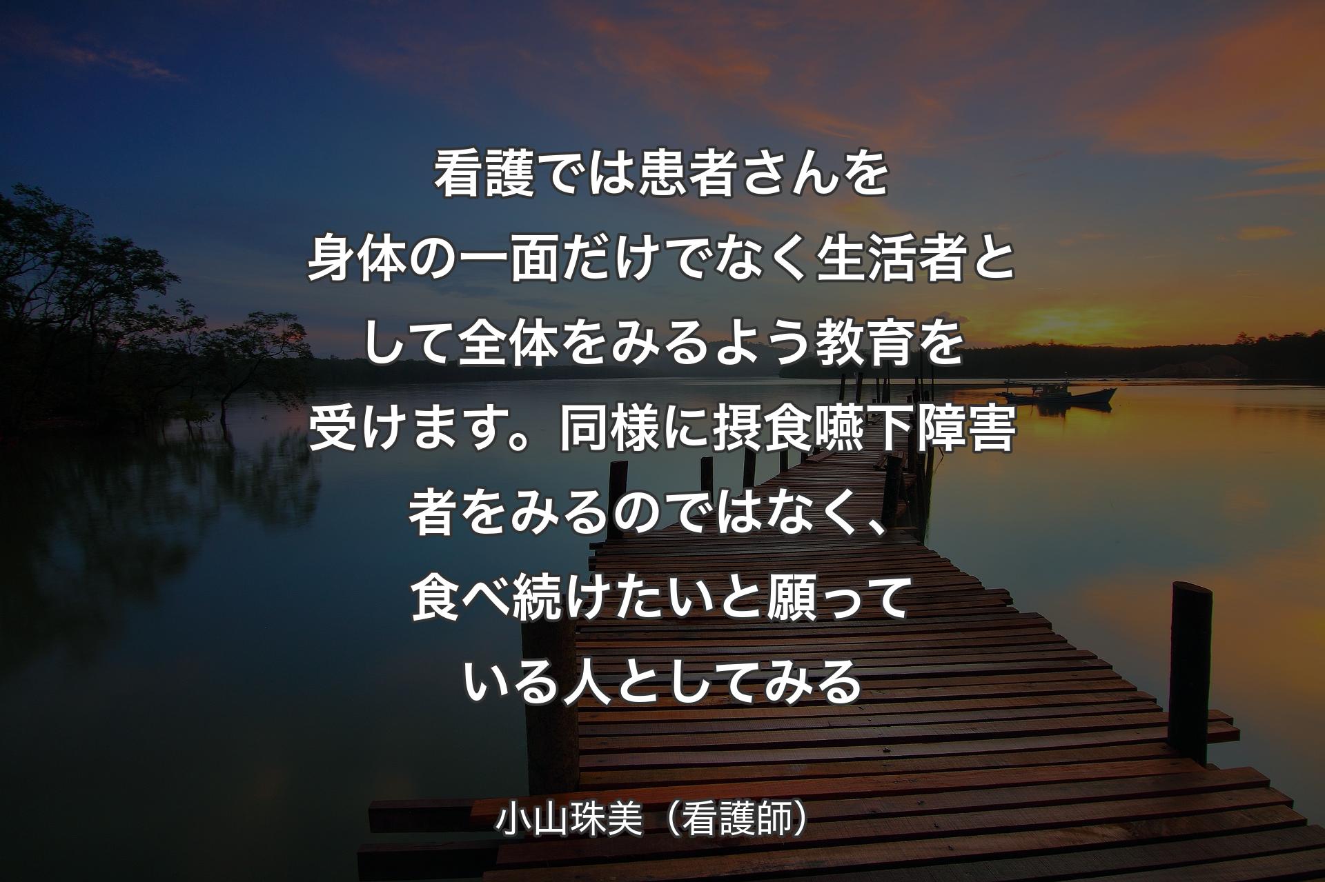 看護では患者さんを身体の一面だけでなく生活者として全体をみるよう教育を受けます。同様に摂食嚥下障害者をみるのではなく、食べ続けたいと願っている人としてみる - 小山珠美（看護師）