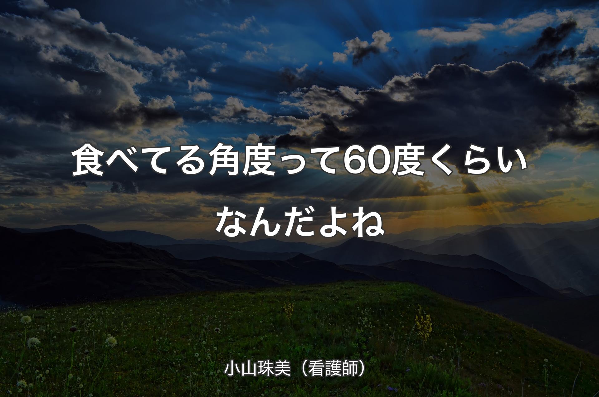 食べてる角度って60度くらいなんだよね - 小山珠美（看護師）