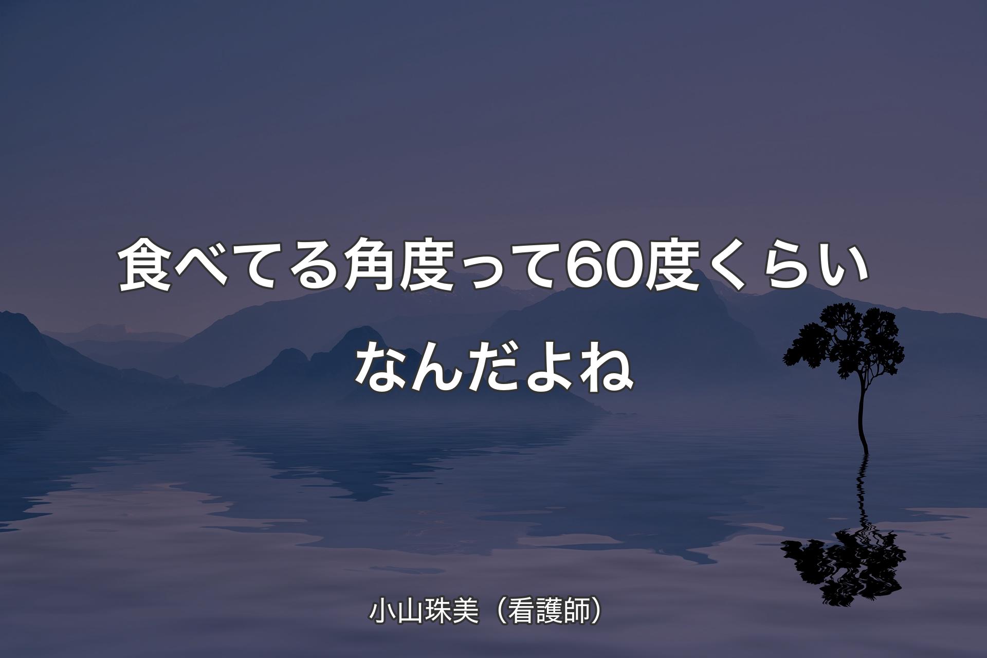 【背景4】食べてる角度って60度くらいなんだよね - 小山珠美（看護師）