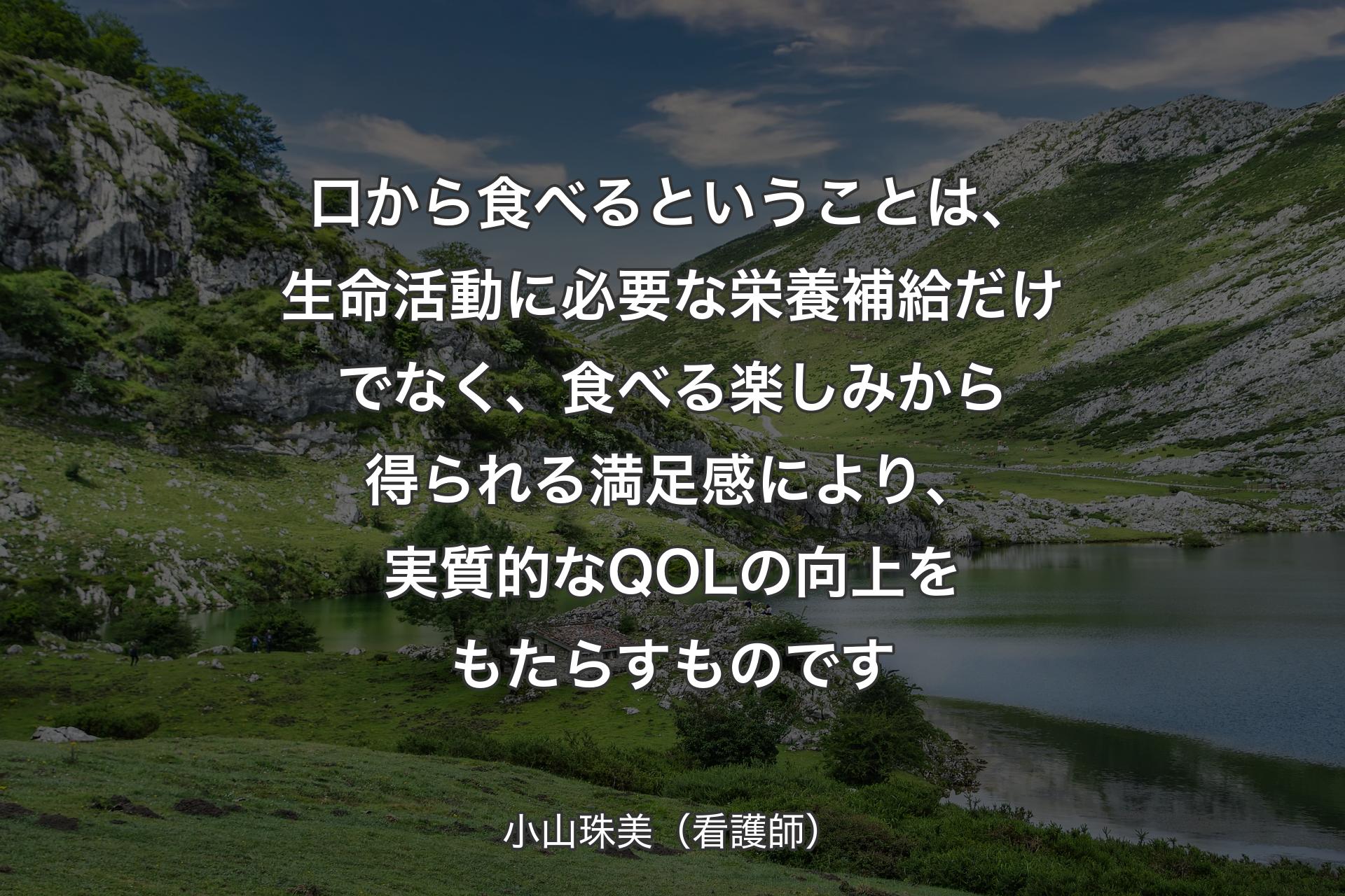 【背景1】口から食べるということは、生命活動に必要な栄養補給だけでなく、食べる楽しみから得られる満足感により、実質的なQOLの向上をもたらすものです - 小山珠美（看護師）