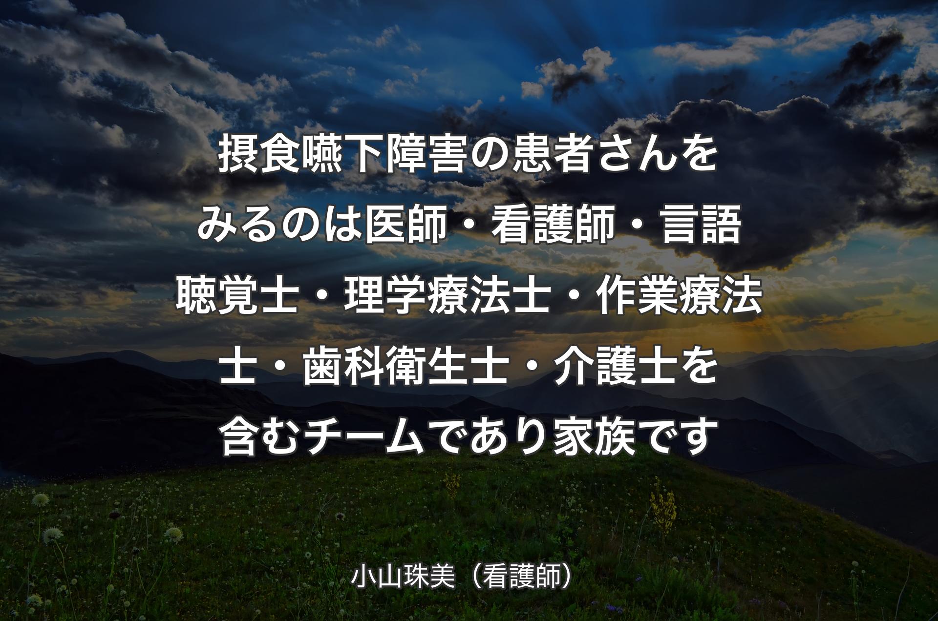 摂食嚥下障害の患者さんをみるのは医師・看護師・言語聴覚士・理学療法士・作業療法士・歯科衛生士・介護士を含むチームであり家族です - 小山珠美（看護師）