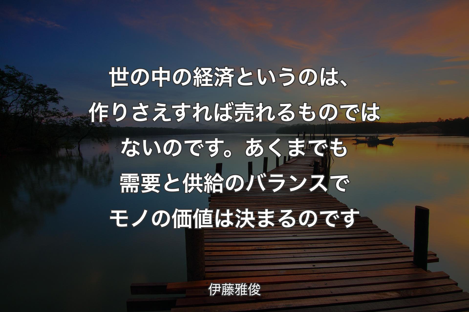 世の中の経済というのは、作りさえすれば売れるものではないのです。あくまでも需要と供給のバランスでモノの価値は決まるのです - 伊藤雅俊